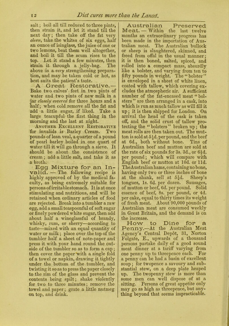 salt; boil all till reduced to three pints, then strain it, and let it stand till the next day; then take off the fat very clean, take the whites of six eggs, half an ounce of isinglass, the juice of one or two lemons, heat them well altogether, and boil it till the scum rises to the top. Let it stand a few minutes, then strain it through a jelly-hag. The above is a very strengthening prepara- tion, and may be taken cold or hot, as best suits the patient’s taste. A Great Restorative.— Bake two calves’ feet in two pints of water and two pints of new milk in a jar closely covered for three hours and a half; when cold remove all the fat and add a little sugar, if liked. Take a large teacupful the first thing in the morning and the last at night. Another Excellent Restorative for invalids is Barley Cream. Two pounds of lean veal, a quarter of a pound of pearl barley boiled in one quart of water till it will go through a sieve. It should be about the consistence of cream; add a little salt, and take it as a broth. Egg Mixture for an In- valid. — The following recipe is highly approved of by the medical fa- culty, as being extremely suitable for persons of irritable stomach. It is at once stimulating and nutritious, and will be retained when ordinary articles of food are rejected. Break into a tumbler a raw egg, add a small teaspoonful of soft sugar or finely powdered white sugar, then add about half a wineglassful of brandy, whisky, rum, or sherry—according to taste—mixed with an equal quantity of water or milk; place over the top of the tumbler half a sheet of note-paper and press it with your hand round the out- side of the tumbler so as to form a cap ; then cover the paper with a single fold of a towel or napkin, drawing it tightly under the bottom of the tumbler, and twisting it so as to press the paper closely to the rim of the glass and prevent the contents being spilt; shake violently for two to three minutes; remove the towel and paper; grate a little nutmeg- on top, and drink. Australian Preserved Meat. — Within the last twelve months an extraordinary progress has been made in the importation of Aus- tralian meat. The Australian bullock or sheep is slaughtered, skinned, and freed from offal in the usual manner; it is then honed, salted, spiced, and rolled into a compact mass, absurdly like a holster, and varying from ten to fifty pounds in weight. The “ holster ” is enveloped in a sheet of white linen, coated with tallow, which covering ex- cludes the atmospheric air. A sufficient number of the fat-encased meat “ bol- sters ” are then arranged in a cask, into which is run as much tallow as will fill it up ; it is then shipped for London. On arrival the head of the cask is taken off, and the solid crust of tallow pro- tecting the “bolsters” broken up; the meat rolls are then taken out. The mut- ton is sold at 5|d. per pound, and the beef at 6d., both without bone. Tins of Australian beef and mutton are sold at the rate of six poimds for 3s. 3d., or 6H. per pound; which will compare with English beef or mutton at lOd. or lid. TheAustralian hams, containing no bone, having only two or three inches of bone at the shank, sell at 5^d. Sheep’s tongues, Is. 6d. per dozen. Sausages, of mutton or beef, 6d. per pound. Solid essence of beef, 8s. per pound, or 4d. per cake, equal to thirty times its weight of fresh meat. About 90,000 pounds of Australian meat are consumed weekly in Great Britain, and the demand is on the increase. How to Dine for a Penny.—At the Australian Meat Agency’s Central Depot, 31, Norton Eolgate, E., upwards of a thousand persons partake daily of a good sound meat dinner at a tariff varying from one penny up to threepence each. For a penny can be had a basin of excellent soup ; for twopence a savoury and sub- stantial stew, on a deep plate heaped up. The twopenny stew is more than some men can well dispose of at a sitting. Persons of great appetite only may go as high as threepence, but any- thing beyond that seems impracticable.