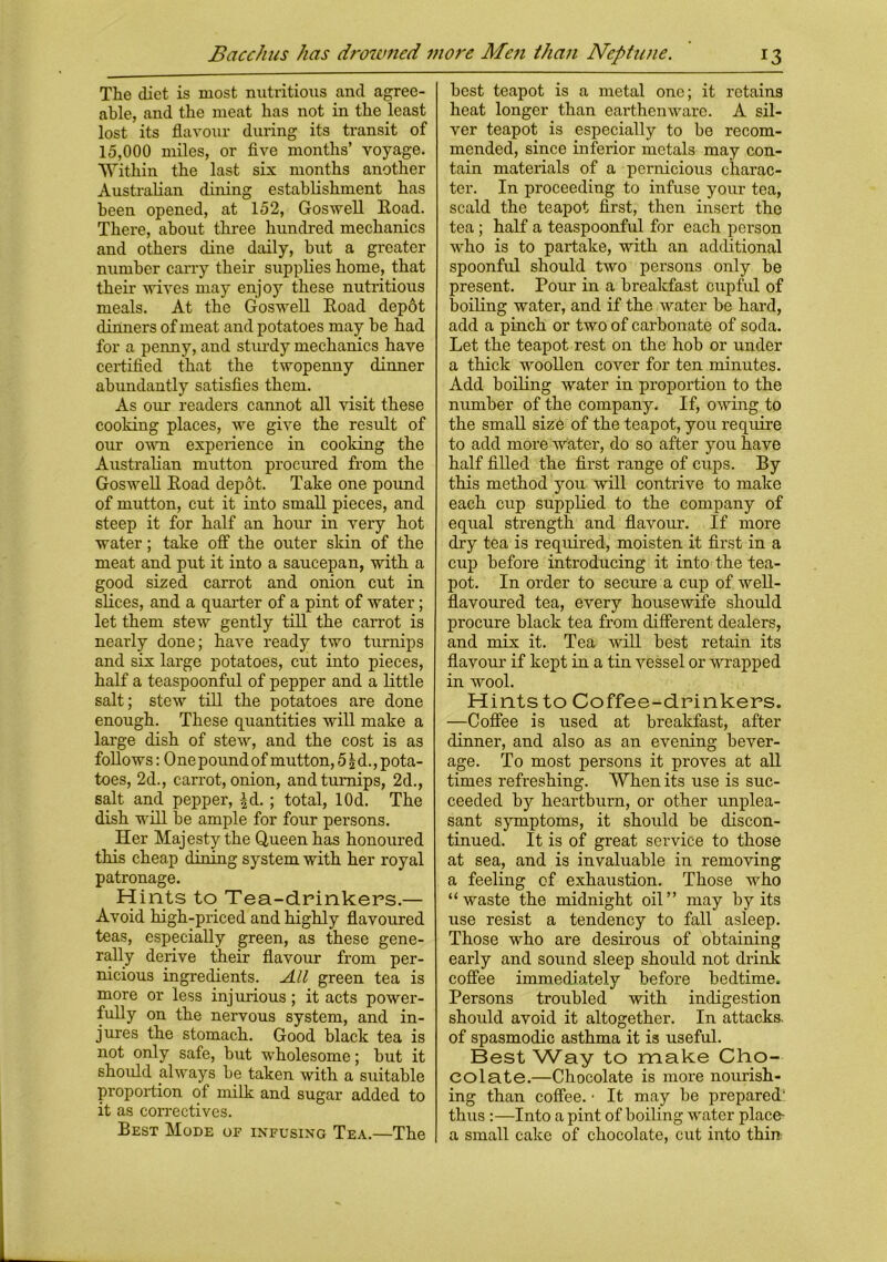 The diet is most nutritious and agree- able, and the meat has not in the least lost its flavour during its transit of 15,000 miles, or five months’ voyage. Within the last six months another Australian dining establishment has been opened, at 152, Goswell Hoad. There, about three hundred mechanics and others dine daily, hut a greater number carry their supplies home, that their wives may enjoy these nutritious meals. At the Goswell Road dep6t dinners of meat and potatoes may he had for a penny, and sturdy mechanics have certified that the twopenny dinner abundantly satisfies them. As our readers cannot all visit these cooking places, we give the result of our own experience in cooking the Australian mutton procured from the Goswell Road depot. Take one pound of mutton, cut it into small pieces, and steep it for half an hour in very hot water; take off the outer skin of the meat and put it into a saucepan, with a good sized carrot and onion cut in slices, and a quarter of a pint of water; let them stew gently till the carrot is nearly done; have ready two turnips and six large potatoes, cut into pieces, half a teaspoonful of pepper and a little salt; stew till the potatoes are done enough. These quantities will make a large dish of stew, and the cost is as follows: One pound of mutton, 5 \ d., pota- toes, 2d., carrot, onion, and turnips, 2d., salt and pepper, ^d. ; total, lOd. The dish will be ample for four persons. Her Majesty the Queen has honoured this cheap dining system with her royal patronage. Hints to Tea-drinkers.— Avoid high-priced and highly flavoured teas, especially green, as these gene- rally derive their flavour from per- nicious ingredients. All green tea is more or less injurious; it acts power- fully on the nervous system, and in- jures the stomach. Good black tea is not only safe, but wholesome; hut it should always be taken with a suitable proportion of milk and sugar added to it as correctives. Best Mode of infusing Tea.—The best teapot is a metal one; it retains heat longer than earthenware. A sil- ver teapot is especially to be recom- mended, since inferior metals may con- tain materials of a pernicious charac- ter. In proceeding to infuse your tea, scald the teapot first, then insert the tea ; half a teaspoonful for each person who is to partake, with an additional spoonful should two persons only be present. Pour in a breakfast cupful of boiling water, and if the water be hard, add a pinch or two of carbonate of soda. Let the teapot rest on the hob or under a thick woollen cover for ten minutes. Add boiling water in proportion to the number of the company. If, owing to the small size of the teapot, you require to add more water, do so after you have half filled the first range of cups. By this method you will contrive to make each cup supplied to the company of equal strength and flavour. If more dry tea is required, moisten it first in a cup before introducing it into the tea- pot. In order to secure a cup of well- flavoured tea, every housewife should procure black tea from different dealers, and mix it. Tea will best retain its flavour if kept in a tin vessel or wrapped in wool. Hints to Coffee-drinkers. —Coffee is used at breakfast, after dinner, and also as an evening bever- age. To most persons it proves at all times refreshing. When its use is suc- ceeded by heartburn, or other unplea- sant symptoms, it should be discon- tinued. It is of great service to those at sea, and is invaluable in removing a feeling of exhaustion. Those who “waste the midnight oil” may by its use resist a tendency to fall asleep. Those who are desirous of obtaining early and sound sleep should not drink coffee immediately before bedtime. Persons troubled with indigestion should avoid it altogether. In attacks, of spasmodic asthma it is useful. Best Way to make Cho- colate.—Chocolate is more nourish- ing than coffee. • It may be prepared1 thus :—Into a pint of boiling water place- a small cake of chocolate, cut into thin