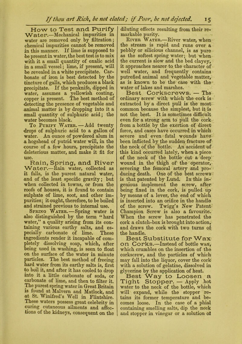 If thou art Rich, be not elated; if Poor, be not dejected. How to Test and Purify Water.—Mechanical impurities in water are removed only by filtration; chemical impurities cannot be removed in this manner. If lime is supposed to be present in water, the best test is to mix with it a small quantity of oxalic acid in a small vessel; lime, if present, will be revealed in a white precipitate. Car- bonate of iron is best detected by the tincture of galls, which produces a black precipitate. If the penknife, dipped in water, assumes a yellowish coating, copper is present. The best method of detecting the presence of vegetable and .animal matter is by dropping into it a small quantity of sulphuric acid; the water becomes black. To Purify Water.—Add twenty drops of sulphuric acid to a gallon of water. An ounce of powdered alum in a hogshead of putrid water will, in the course of a few hours, precipitate the deleterious matter, and make it fit for use. Rain, Spring, and River Water.—Rain water, collected as it falls, is the purest natural water, and of the least specific gravity; but when collected in towns, or from the roofs of houses, it is found to contain sulphate of lime, soot, and other im- purities ; it ought, therefore, to he boiled and strained previous to internal use. Spring Water. — Spring water is also distinguished by the term “hard water,” a quality arising from its con- taining various earthy salts, and es- pecially carbonate of lime. These ingredients render it incapable of com- pletely dissolving soap, which, after being used in washing, is seen to float on the surface of the water in minute particles. The best method of freeing hard water from its earthy salts is, first to boil it, and after it has cooled to drop into it a little carbonate of soda, or carbonate of lime, and then to filter it. The purest spring water in Great Britain is found at Malvern and Matlock, and at St. Winifred’s Well in Flintshire. These waters possess great celebrity in curing cutaneous ailments and affec- tions of the kidneys, consequent on the 15 diluting effects resulting from their re- markable purity. River Water.—River water, when the stream is rapid and runs over a pebbly or silicious channel, is as pure as the softest spring water; but when the current is slow and the bed clayey, it approaches nearer to the character of well water, and frequently contains putrefied animal and vegetable matter, as is known to be the case with the water of lakes and marshes. Best Corkscrews. — The ordinary screw with which the cork is extracted by a direct pull is the most common because the simplest, but it is not the best. It is sometimes difficult even for a strong arm to pull the cork from a bottle by the exertion of direct force, and cases have occurred in which severe and even fatal wounds have been inflicted by the sudden fracture of the neck of the bottle. An accident of this kind occurred lately, when a piece of the neck of the bottle cut a deep wound in the thigh of the operator, severing the femoral artery and pro- ducing death. One of the best screws is that patented by Lund. In this in- genious implement the screw, after being fixed in the cork, is pulled up by means of a lever, the end of which is inserted into an orifice in the handle of the screw. Twigg’s New Patent Champion Screw is also a favourite. When the screw has penetrated the cork a clutch-box is brought into action, and draws the cork with two turns of the handle. Best Substitute for Wax on Corks.—Instead of bottle wax, which crumbles on the insertion of the corkscrew, and the particles of which may fall into the liquor, cover the cork with a solution of gelatine, dissolved in glycerine by the application of heat. Best VVay to Loosen a Tight Stopper. — Apply hot water to the neck of the bottle, which will expand, while the stopper re- tains its former temperature and be- comes loose. In the case of a phial containing smelling salts, dip the neck \ and stopper in vinegar or a solution of