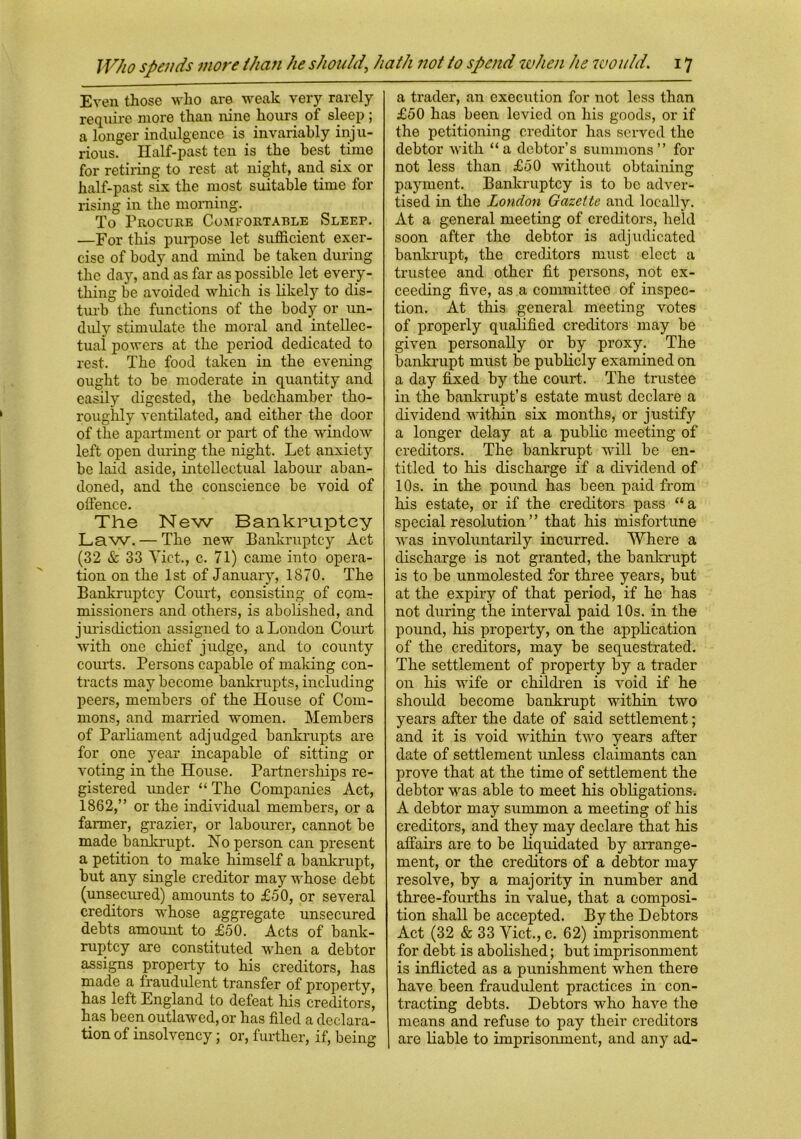 Even those who are weak very rarely require more than nine hours of sleep ; a longer indulgence is invariably inju- rious. Half-past ten is the best time for retiring to rest at night, and six or half-past six the most suitable time for rising in the morning. To Procure Comfortable Sleep. —For this purpose let sufficient exer- cise of body and mind be taken during the day, and as far as possible let every- thing be avoided which is likely to dis- turb the functions of the body or un- duly stimulate the moral and intellec- tual powers at the period dedicated to rest. The food taken in the evening ought to be moderate in quantity and easily digested, the bedchamber tho- roughly ventilated, and either the door of the apartment or part of the window left open during the night. Let anxiety be laid aside, intellectual labour aban- doned, and the conscience be void of offence. The New Bankruptcy Law. — The new Bankruptcy Act (32 & 33 Yict., c. 71) came into opera- tion on the 1st of January, 1870. The Bankruptcy Court, consisting of com- missioners and others, is abolished, and jurisdiction assigned to a London Court with one chief judge, and to county courts. Persons capable of maldng con- tracts may become bankrupts, including peers, members of the House of Com- mons, and married women. Members of Parliament adjudged bankrupts are for one year incapable of sitting or voting in the House. Partnerships re- gistered under “The Companies Act, 1862,” or the individual members, or a farmer, grazier, or labourer, cannot be made bankrupt. No person can present a petition to make himself a bankrupt, but any single creditor may whose debt (unsecured) amounts to £50, or several creditors whose aggregate unsecured debts amount to £50. Acts of bank- ruptcy are constituted when a debtor assigns property to his creditors, has made a fraudulent transfer of property, has left England to defeat his creditors, has been outlawed, or has filed a declara- tion of insolvency; or, further, if, being a trader, an execution for not less than £50 has been levied on his goods, or if the petitioning creditor has served the debtor with “a debtor’s summons” for not less than £50 without obtaining payment. Bankruptcy is to be adver- tised in the London Gazette and locally. At a general meeting of creditors, held soon after the debtor is adjudicated bankrupt, the creditors must elect a trustee and other fit persons, not ex- ceeding five, as a committee of inspec- tion. At this general meeting votes of properly qualified creditors may be given personally or by proxy. The bankrupt must be publicly examined on a day fixed by the court. The trustee in the bankrupt’s estate must declare a dividend within six months, or justify a longer delay at a public meeting of creditors. The bankrupt will be en- titled to his discharge if a dividend of 10s. in the pound has been paid from his estate, or if the creditors pass “a special resolution ” that his misfortune was involuntarily incurred. Where a discharge is not granted, the bankrupt is to be unmolested for three years, but at the expiry of that period, if he has not during the interval paid 10s. in the pound, his property, on the application of the creditors, may be sequestrated. The settlement of property by a trader on his wife or children is void if he should become bankrupt within two years after the date of said settlement; and it is void within two years after date of settlement unless claimants can prove that at the time of settlement the debtor was able to meet his obligations. A debtor may summon a meeting of his creditors, and they may declare that his affairs are to be liquidated by arrange- ment, or the creditors of a debtor may resolve, by a majority in number and three-fourths in value, that a composi- tion shall be accepted. By the Debtors Act (32 & 33 Yict., c. 62) imprisonment for debt is abolished; but imprisonment is inflicted as a punishment when there have been fraudulent practices in con- tracting debts. Debtors who have the means and refuse to pay their creditors are liable to imprisonment, and any ad-