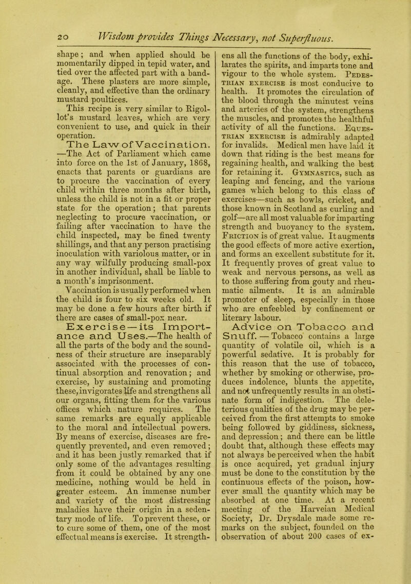 shape; and when applied should he momentarily dipped in tepid water, and tied over the affected part with a band- age. These plasters are more simple, cleanly, and effective than the ordinary mustard poultices. This recipe is very similar to Bigol- lot’s mustard leaves, which are very convenient to use, and quick in their operation. The Law of Vaccination. —The Act of Parliament which came into force on the 1st of January, 1868, enacts that parents or guardians are to procure the vaccination of every child within three months after birth, unless the child is not in a fit or proper state for the operation; that parents neglecting to procure vaccination, or failing after vaccination to have the child inspected, may be fined twenty shillings, and that any person practising inoculation with variolous matter, or in any way wilfully producing small-pox in another individual, shall be liable to a month’s imprisonment. Vaccination is usually performed when the child is four to six weeks old. It may be done a few hours after birth if there are cases of small-pox near. Exercise — its Import- ance and Uses.—The health of all the parts of the body and the sound- ness of their structure are inseparably associated with the processes of con- tinual absorption and renovation; and exercise, by sustaining and promoting these, invigorates life and strengthens all our organs, fitting them for the various offices which nature requires. The same remarks are equally applicable to the moral and intellectual powers. By means of exercise, diseases are fre- quently prevented, and even removed; and it has been justly remarked that if only some of the advantages resulting from it could be obtained by any one medicine, nothing would be held in greater esteem. An immense number and variety of the most distressing maladies have their origin in a seden- tary mode of life. To prevent these, or to cure some of them, one of the most effectual means is exercise. It strength- ens all the functions of the body, exhi- larates the spirits, and imparts tone and vigour to the whole system. Pedes- trian exercise is most conducive to health. It promotes the circulation of the blood through the minutest veins and arteries of the system, strengthens the muscles, and promotes the healthful activity of all the functions. Eques- trian exercise is admirably adapted for invalids. Medical men have laid it down that riding is the best means for regaining health, and walking the best for retaining it. Gymnastics, such as leaping and fencing, and the various games which belong to this class of exercises—such as bowls, cricket, and those known in Scotland as curling and golf—are all most valuable for imparting strength and buoyancy to the system. Friction is of great value. It augments the good effects of more active exertion, and forms an excellent substitute for it. It frequently proves of great value to weak and nervous persons, as well, as to those suffering from gouty and rheu- matic ailments. It is an admirable promoter of sleep, especially in those who are enfeebled by confinement or literary labour. Advice on Tobacco and Snuff.—Tobacco contains a large quantity of volatile oil, which is a powerful sedative. It is probably for this reason that the use of tobacco, whether by smoking or otherwise, pro- duces indolence, blunts the appetite, and not unfrequentlv results in an obsti- nate form of indigestion. The dele- terious qualities of the drug may be per- ceived from the first attempts to smoke being followed by giddiness, sickness, and depression; and there can be little doubt that, although these effects may not always be perceived when the habit is once acquired, yet gradual injury must be done to the constitution by the continuous effects of the poison, how- ever small the quantity which may be absorbed at one time. At a recent meeting of the Harveian Medical Society, Dr. Drysdale made some re- marks on the subject, founded on the observation of about 200 cases of ex-