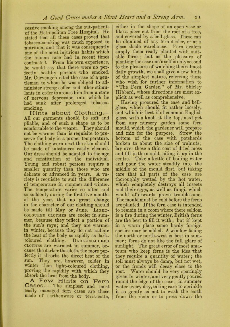 cessive smoking among the out-patients of the Metropolitan Free Hospital. He stated that all these cases proved that tobacco-smoking was much opposed to nutrition, and that it was consequently one of the most injurious habits which the human race had in recent times contracted. From his own experience, he would say that there were no per- fectly healthy persons who smoked. Mr. Curvengen cited the case of a gen- tleman to whom he was obliged to ad- minister strong coffee and other stimu- lants in order to arouse him from a state of nervous depression into which he had sunk after prolonged tobacco- smoking. Hints about Clothing.— All our garments should be soft and pliable, and of such a shape as to be comfortable to the wearer. They should not be warmer than is requisite to pre- serve the body in a proper temperature. The clothing worn next the sldn should be made of substances easily cleaned. Our dress should be adapted to the age and constitution of the individual. Young and robust persons require a smaller quantity than those who are delicate or advanced in years. A va- riety is requisite to suit the difference of temperature in summer and winter. The temperature varies so often and so suddenly during the first five months of the year, that no great change in the character of our clothing should be made till May or June. Light- coloured clothes are cooler in sum- mer, because they reflect a portion of the sun’s rays; and they are warmer in winter, because they do not radiate the heat of the body so rapidly as dark- coloured clothing. Dark-coloured clothes are warmest in summer, be- cause the darker the cloth, the more per- fectly it absorbs the direct heat of the sun. They are, however, colder in winter than light-coloured clothing, proving the rapidity with which they absorb the heat from the body. A Few Hints on Fern Cases. — The simplest and most easily managed fern cases are those made of earthenware or terra-cotta, either in the shape of an open vase or like a piece cut from the root of a tree, and covered by a bell-glass. These can be obtained of any fern dealer, or at a glass shade warehouse. Fern dealers supply them ready planted with suit- able ferns; but as the pleasure of planting the case one’s self is only second to the pleasure of watching their almost daily growth, we shall give a few hints of the simplest nature, referring those who wish for further information to “The Fern Garden” of Mr. Shirley Hibberd, whose directions are most ex- plicit as well as comprehensive. Having procured the case and bell- glass, which should fit rather loosely, and which is best if of common English glass, with a knob at the top, next get from any nursery garden some fern mould, which the gardener will prepare and mix for the purpose. Strew the bottom of the case with potsherds broken to about the size of walnuts; lay over these a thin coat of dried moss and fill in the mould, piling it up in the centre. Take a kettle of boiling water and pour the water steadily into the middle of the mould first, but taking care that all parts of the case are thoroughly wetted by the hot water, which completely destroys all insects and their eggs, as well as fungi, which would afterwards prove troublesome. The mould must be cold before the ferns are planted. If the fern case is intended to remain in a room where there seldom is a fire during the winter, British ferns are the best to fill it with; but if kept in a warm place some hardy foreign species may be added. A window facing the north or north-west is best in sum- mer ; ferns do not like the full glare of sunlight. The great error of most ama- teurs who keep ferns is the idea that they require a quantity of water; the soil must always be damp, but not wet, or the fronds will decay close to the root. Water should be very sparingly given in winter, and very gently poured round the edge of the case; in summer water every day, taking care to sprinkle it so gently as not to wash the earth from the roots or to press down the