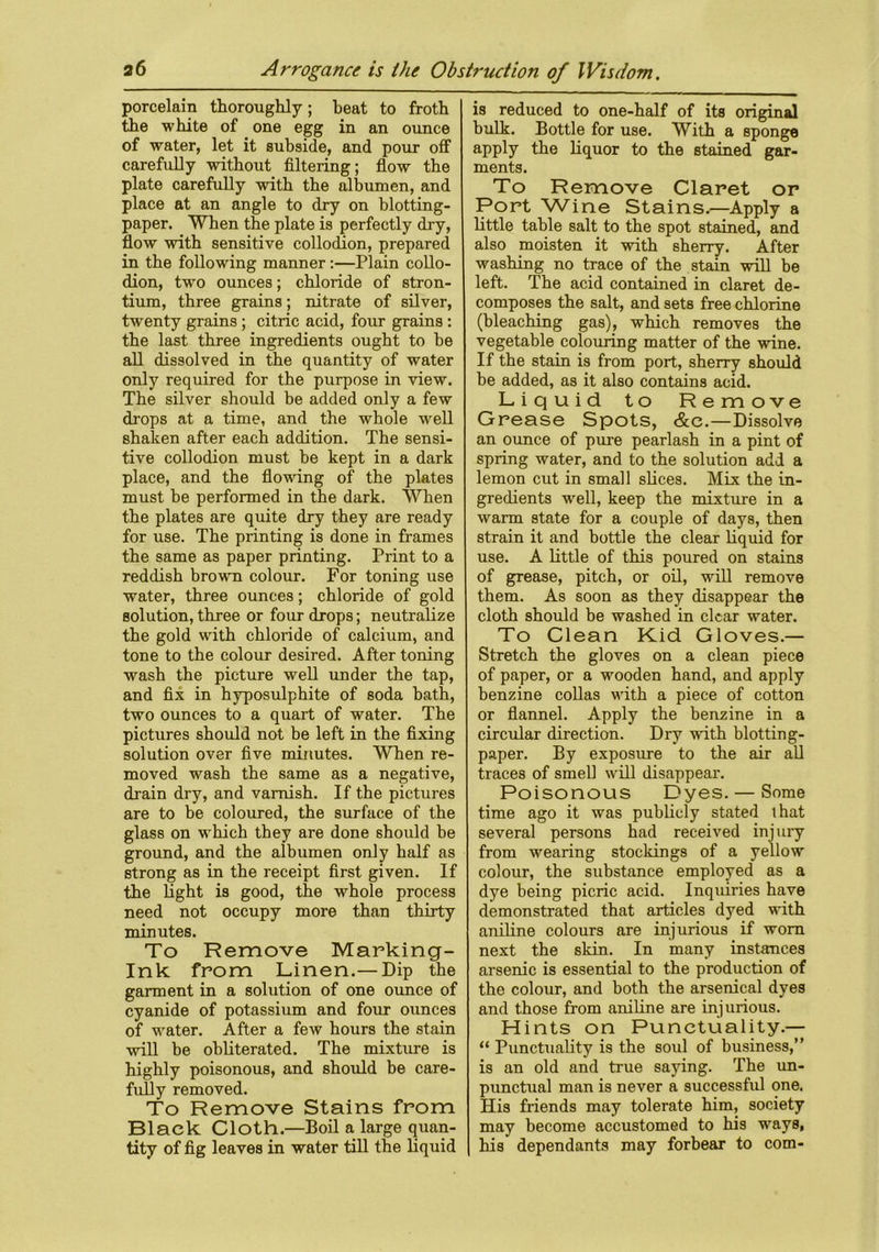 porcelain thoroughly; heat to froth the white of one egg in an ounce of water, let it subside, and pour off carefully without filtering; flow the plate carefully with the albumen, and place at an angle to dry on blotting- paper. When the plate is perfectly dry, flow with sensitive collodion, prepared in the following manner :—Plain collo- dion, two ounces; chloride of stron- tium, three grains; nitrate of silver, twenty grains ; citric acid, four grains : the last three ingredients ought to be all dissolved in the quantity of water only required for the purpose in view. The silver should be added only a few drops at a time, and the whole well shaken after each addition. The sensi- tive collodion must be kept in a dark place, and the flowing of the plates must be performed in the dark. When the plates are quite dry they are ready for use. The printing is done in frames the same as paper printing. Print to a reddish brown colour. For toning use water, three ounces; chloride of gold solution, three or four drops; neutralize the gold with chloride of calcium, and tone to the colour desired. After toning wash the picture well under the tap, and fix in hyposulphite of soda bath, two ounces to a quart of water. The pictures should not be left in the fixing solution over five minutes. WTen re- moved wash the same as a negative, drain dry, and varnish. If the pictures are to be coloured, the surface of the glass on which they are done should be ground, and the albumen only half as strong as in the receipt first given. If the light is good, the whole process need not occupy more than thirty minutes. To Remove Marking- Ink from Linen.— Dip the garment in a solution of one ounce of cyanide of potassium and four ounces of water. After a few hours the stain will be obliterated. The mixture is highly poisonous, and should be care- fully removed. To Remove Stains from Black Cloth.—Boil a large quan- tity of fig leaves in water till the liquid is reduced to one-half of its original bulk. Bottle for use. With a sponge apply the liquor to the stained gar- ments. To Remove Claret or Port Wine Stains.—Apply a little table salt to the spot stained, and also moisten it with sherry. After washing no trace of the stain will be left. The acid contained in claret de- composes the salt, and sets free chlorine (bleaching gas), which removes the vegetable colouring matter of the wine. If the stain is from port, sherry should be added, as it also contains acid. Liquid to Remove Grease Spots, &c.—Dissolve an ounce of pure pearlash in a pint of spring water, and to the solution add a lemon cut in small slices. Mix the in- gredients well, keep the mixture in a warm state for a couple of days, then strain it and bottle the clear liquid for use. A little of this poured on stains of grease, pitch, or oil, will remove them. As soon as they disappear the cloth should be washed in clear water. To Clean Kid Gloves.— Stretch the gloves on a clean piece of paper, or a wooden hand, and apply benzine collas with a piece of cotton or flannel. Apply the benzine in a circular direction. Dry with blotting- paper. By exposure to the air all traces of smell will disappear. Poisonous Dyes. — Some time ago it was publicly stated that several persons had received injury from wearing stockings of a yellow colour, the substance employed as a dye being picric acid. Inquiries have demonstrated that articles dyed with aniline colours are injurious if worn next the skin. In many instances arsenic is essential to the production of the colour, and both the arsenical dyes and those from aniline are injurious. Hints on Punctuality.— “ Punctuality is the soul of business,” is an old and true saying. The un- punctual man is never a successful one. His friends may tolerate him, society may become accustomed to his -ways, his dependants may forbear to com-