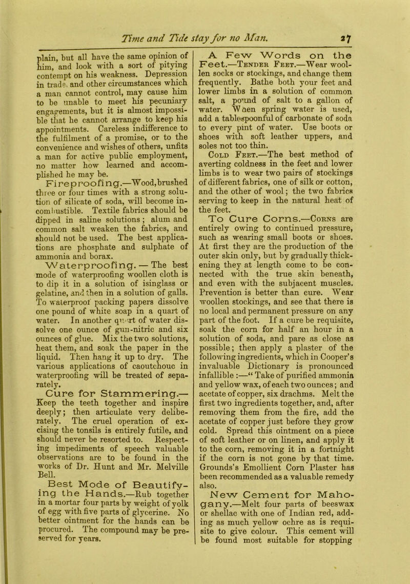 plain, but all have the same opinion of him, and look with a sort of pitying contempt on his weakness. Depression in trad?, and other circumstances which a man cannot control, may cause him to be unable to meet his pecuniary engagements, but it is almost impossi- ble that he cannot arrange to keep his appointments. Careless indifference to the fulfilment of a promise, or to the convenience and wishes of others, unfits a man for active public employment, no matter how learned and accom- plished he may be. Fi re p roofi ng.—Wood,brushed three or four times with a strong solu- tion of silicate of soda, will become in- combustible. Textile fabrics should be dipped in saline solutions ; alum and common salt weaken the fabrics, and should not be used. The best applica- tions are phosphate and sulphate of ammonia and borax. Waterproofing. — The best mode of waterproofing woollen cloth is to dip it in a solution of isinglass or gelatine, and then in a solution of galls. To waterproof packing papers dissolve one pound of white soap in a quart of water. In another qn it of water dis- solve one ounce of gun-nitric and six ounces of glue. Mix the two solutions, heat them, and soak the paper in the liquid. Then hang it up to dry. The various applications of caoutchouc in waterproofing will be treated of sepa- rately. Cure for Stammering.— Keep the teeth together and inspire deeply; then articulate very delibe- rately. The cruel operation of ex- cising the tonsils is entirely futile, and should never be resorted to. Respect- ing impediments of speech valuable observations are to be found in the works of Dr. Hunt and Mr. Melville BeH. Best Mode of Beautify- ing the Hands.—Rub together in a mortar four parts by weight of yolk of egg with five parts of glycerine. No better ointment for the hands can be procured. The compound may be pre- served for years. A Few Words on the Feet.—Tender Feet.—Wear wool- len socks or stockings, and change them frequently. Bathe both your feet and lower limbs in a solution of common salt, a pound of salt to a gallon of water. Wnen spring water is used, add a tablespoonful of carbonate of soda to every pint of water. Use boots or shoes with soft leather uppers, and soles not too thin. Cold Feet.—The best method of averting coldness in the feet and lower limbs is to wear two pairs of stockings of different fabrics, one of silk or cotton, and the other of wool; the two fabrics serving to keep in the natural heat of the feet. To Cure Corns.—Corns are entirely owing to continued pressure, such as wearing small boots or shoes. At first they are the production of the outer skin only, but by gradually thick- ening they at length come to be con- nected with the true skin beneath, and even with the subjacent muscles. Prevention is better than cure. Wear woollen stockings, and see that there is no local and permanent pressure on any part of the foot. If a cure be requisite, soak the com for half an hour in a solution of soda, and pare as close as possible; then apply a plaster of the following ingredients, which in Cooper’s invaluable Dictionary is pronounced infallible :—“ Take of purified ammonia and yellow wax, of each two ounces; and acetate of copper, six drachms. Melt the first two ingredients together, and, after removing them from the fire, add the acetate of copper just before they grow cold. Spread this ointment on a piece of soft leather or on linen, and apply it to the corn, removing it in a fortnight if the com is not gone by that time. Grounds’s Emollient Cora Plaster has been recommended as a valuable remedy also. New Cement for Maho- gany.—Melt four parts of beeswax or shellac with one of Indian red, add- ing as much yellow ochre as is requi- site to give colour. This cement will be found most suitable for stopping