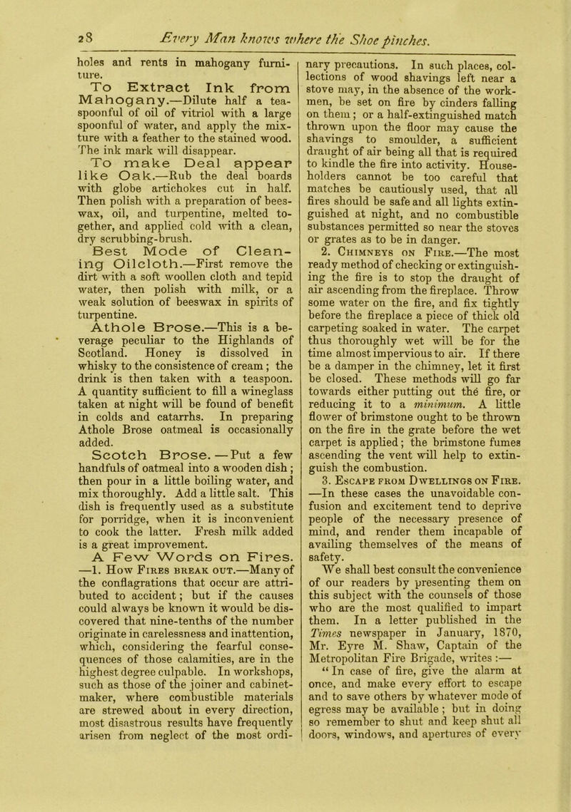 holes and rents in mahogany furni- ture. To Extract Ink from Mahogany.—Dilute half a tea- spoonful of oil of vitriol with a large spoonful of water, and apply the mix- ture with a feather to the stained wood. The ink mark will disappear. To make Deal appear like Oak.—Rub the deal boards with globe artichokes cut in half. Then polish with a preparation of bees- wax, oil, and turpentine, melted to- gether, and applied cold with a clean, dry scrubbing-brush. Best Mode of Clean- ing Oilcloth.—First remove the dirt with a soft woollen cloth and tepid water, then polish with milk, or a weak solution of beeswax in spirits of turpentine. Athole Brose.—This is a be- verage peculiar to the Highlands of Scotland. Honey is dissolved in whisky to the consistence of cream ; the drink is then taken with a teaspoon. A quantity sufficient to fill a wineglass taken at night will be found of benefit in colds and catarrhs. In preparing Athole Brose oatmeal is occasionally added. Scotch Brose.—Put a few handfuls of oatmeal into a wooden dish ; then pour in a little boiling water, and mix thoroughly. Add a little salt. This dish is frequently used as a substitute for porridge, when it is inconvenient to cook the latter. Fresh milk added is a great improvement. A Few Words on Fires. —1. How Fires break out.—Many of the conflagrations that occur are attri- buted to accident; but if the causes could always be known it would be dis- covered that nine-tenths of the number originate in carelessness and inattention, which, considering the fearful conse- quences of those calamities, are in the highest degree culpable. In workshops, such as those of the joiner and cabinet- maker, where combustible materials are stre-wed about in every direction, most disastrous results have frequently arisen from neglect of the most ordi- nary precautions. In such places, col- lections of wood shavings left near a stove may, in the absence of the work- men, be set on fire by cinders falling on them; or a half-extinguished match thrown upon the floor may cause the shavings to smoulder, a sufficient draught of air being all that is required to kindle the fire into activity. House- holders cannot be too careful that matches be cautiously used, that all fires should be safe and all lights extin- guished at night, and no combustible substances permitted so near the stoves or grates as to be in danger. 2. Chimneys on Fire.—The most ready method of checking or extinguish- ing the fire is to stop the draught of ah- ascending from the fireplace. Throw some water on the fire, and fix tightly before the fireplace a piece of thick old carpeting soaked in water. The carpet thus thoroughly wet will be for the time almost impervious to air. If there be a damper in the chimney, let it first be closed. These methods will go far towards either putting out the fire, or reducing it to a minimum. A little flower of brimstone ought to be thrown on the fire in the grate before the wet carpet is applied; the brimstone fumes ascending the vent will help to extin- guish the combustion. 3. Escape from Dwellings on Fire. —In these cases the unavoidable con- fusion and excitement tend to deprive people of the necessary presence of mind, and render them incapable of availing themselves of the means of safety. We shall best consult the convenience of our readers by presenting them on this subject with the counsels of those who are the most qualified to impart them. In a letter published in the Times newspaper in January, 1870, Mr. Eyre M. Shaw, Captain of the Metropolitan Fire Brigade, writes :— “ In case of fire, give the alarm at once, and make every effort to escape and to save others by whatever mode of egress may be available ; but in doing so remember to shut, and keep shut all doors, windows, and apertures of every