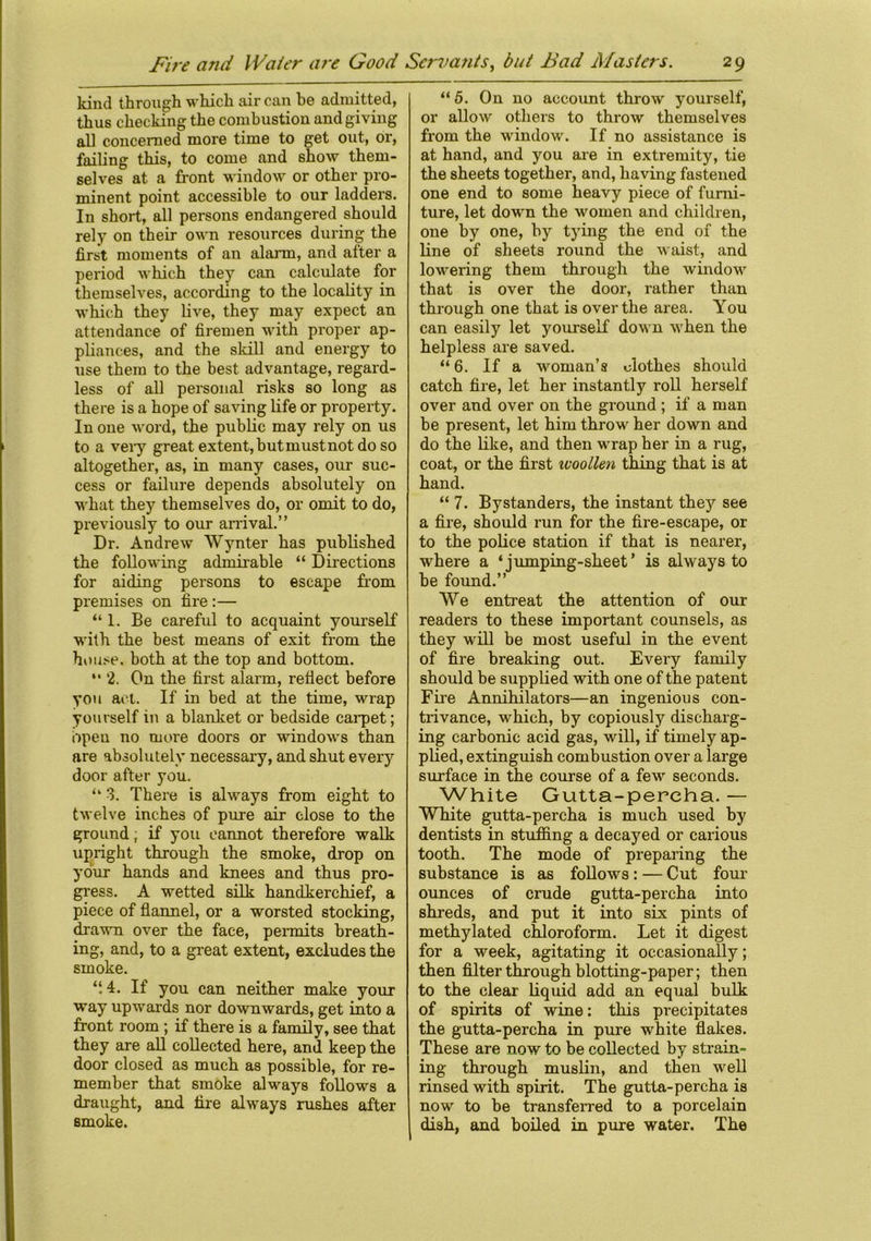 kind through which air can be admitted, thus checking the combustion and giving all concerned more time to get out, or, failing this, to come and show them- selves at a front window or other pro- minent point accessible to our ladders. In short, all persons endangered should rely on their own resources during the first moments of an alarm, and after a period which they can calculate for themselves, according to the locality in which they live, they may expect an attendance of firemen with proper ap- pliances, and the skill and energy to use them to the best advantage, regard- less of all personal risks so long as there is a hope of saving life or property. In one word, the public may rely on us to a very greatextent,butmustnotdoso altogether, as, in many cases, our suc- cess or failure depends absolutely on what they themselves do, or omit to do, previously to our arrival.” Dr. Andrew Wynter has published the following admirable “ Directions for aiding persons to escape from premises on fire :— “1. Be careful to acquaint yourself with the best means of exit from the house, both at the top and bottom. “ 2. On the first alarm, reflect before you act. If in bed at the time, wrap yourself in a blanket or bedside carpet; open no more doors or windows than are absolutely necessary, and shut every door after you. u 3. There is always from eight to twelve inches of pure air close to the ground; if you cannot therefore walk upright through the smoke, drop on your hands and knees and thus pro- gress. A wetted silk handkerchief, a piece of flannel, or a worsted stocking, drawn over the face, permits breath- ing, and, to a great extent, excludes the smoke. “.4. If you can neither make your way upwards nor downwards, get into a front room ; if there is a family, see that they are all collected here, and keep the door closed as much as possible, for re- member that smoke always follows a draught, and fire always rushes after smoke. “ 5. On no account throw yourself, or allow others to throw themselves from the window. If no assistance is at hand, and you are in extremity, tie the sheets together, and, having fastened one end to some heavy piece of furni- ture, let down the women and children, one by one, by tying the end of the line of sheets round the waist, and lowering them through the window that is over the door, rather than through one that is over the area. You can easily let yourself down when the helpless are saved. “ 6. If a woman’s clothes should catch fire, let her instantly roll herself over and over on the ground ; if a man be present, let him throw her down and do the like, and then wrap her in a rug, coat, or the first ivoollen thing that is at hand. “ 7. Bystanders, the instant they see a fire, should run for the fire-escape, or to the police station if that is nearer, where a ‘ iumping-sheet’ is always to be found.” We entreat the attention of our readers to these important counsels, as they will be most useful in the event of fire breaking out. Every family should be supplied with one of the patent Fire Annihilators—an ingenious con- trivance, which, by copiously discharg- ing carbonic acid gas, will, if timely ap- plied, extinguish combustion over a large surface in the course of a few seconds. White Gutta-percha. — White gutta-percha is much used by dentists in stuffing a decayed or carious tooth. The mode of preparing the substance is as follows: — Cut four' ounces of crude gutta-percha into shreds, and put it into six pints of methylated chloroform. Let it digest for a week, agitating it occasionally; then filter through blotting-paper; then to the clear liquid add an equal bulk of spirits of wine: this precipitates the gutta-percha in pure white flakes. These are now to be collected by strain- ing through muslin, and then well rinsed with spirit. The gutta-percha is now to be transferred to a porcelain dish, and boiled in pure water. The