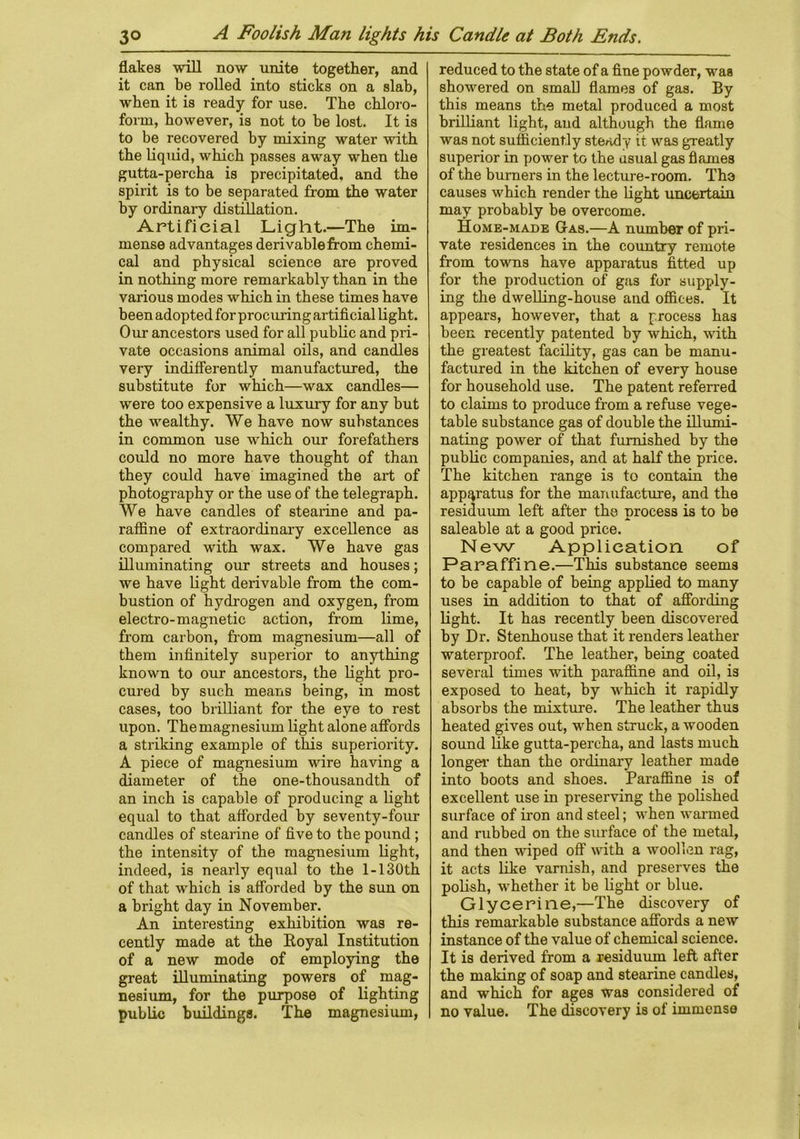 flakes -will now unite together, and it can be rolled into sticks on a slab, when it is ready for use. The chloro- form, however, is not to be lost. It is to be recovered by mixing water with the liquid, which passes away when the gutta-percha is precipitated, and the spirit is to be separated from the water by ordinary distillation. Artificial Light.—The im- mense advantages derivable from chemi- cal and physical science are proved in nothing more remarkably than in the various modes which in these times have been adopted for procuring artificial light. Our ancestors used for all public and pri- vate occasions animal oils, and candles very indifferently manufactured, the substitute for which—wax candles— were too expensive a luxury for any but the wealthy. We have now substances in common use which our forefathers could no more have thought of than they could have imagined the art of photography or the use of the telegraph. We have candles of stearine and pa- raffine of extraordinary excellence as compared with wax. We have gas illuminating our streets and houses; we have light derivable from the com- bustion of hydrogen and oxygen, from electro-magnetic action, from lime, from carbon, from magnesium—all of them infinitely superior to anything known to our ancestors, the light pro- cured by such means being, in most cases, too brilliant for the eye to rest upon. The magnesium light alone affords a striking example of this superiority. A piece of magnesium wire having a diameter of the one-thousandth of an inch is capable of producing a light equal to that afforded by seventy-four candles of stearine of five to the pound ; the intensity of the magnesium light, indeed, is nearly equal to the 1-130th of that which is afforded by the sun on a bright day in November. An interesting exhibition was re- cently made at the Royal Institution of a new mode of employing the great illuminating powers of mag- nesium, for the purpose of lighting public buildings. The magnesium, reduced to the state of a fine powder, was showered on small flames of gas. By this means the metal produced a most brilliant light, and although the flame was not sufficiently steady it was greatly superior in power to the nsual gas flames of the burners in the lecture-room. Tho causes which render the light uncertain may probably be overcome. Home-made Gas.—A number of pri- vate residences in the country remote from towns have apparatus fitted up for the production of gas for supply- ing the dwelling-house and offices. It appears, however, that a process has been recently patented by which, with the greatest facility, gas can be manu- factured in the kitchen of every house for household use. The patent referred to claims to produce from a refuse vege- table substance gas of double the illumi- nating power of that furnished by the public companies, and at half the price. The kitchen range is to contain the apparatus for the manufacture, and the residuum left after the process is to be saleable at a good price. New Application of Paraffine.—This substance seems to be capable of being applied to many uses in addition to that of affording light. It has recently been discovered by Dr. Stenhouse that it renders leather waterproof. The leather, being coated several times with paraffine and oil, is exposed to heat, by which it rapidly absorbs the mixture. The leather thus heated gives out, when struck, a wooden sound like gutta-percha, and lasts much longer than the ordinary leather made into boots and shoes. Paraffine is of excellent use in preserving the polished surface of iron and steel; when warmed and rubbed on the surface of the metal, and then wiped off with a woollen rag, it acts like varnish, and preserves the polish, whether it be light or blue. Glycerine,—The discovery of this remarkable substance affords a new instance of the value of chemical science. It is derived from a residuum left after the making of soap and stearine candles, and which for ages was considered of no yalue. The discovery is of immense