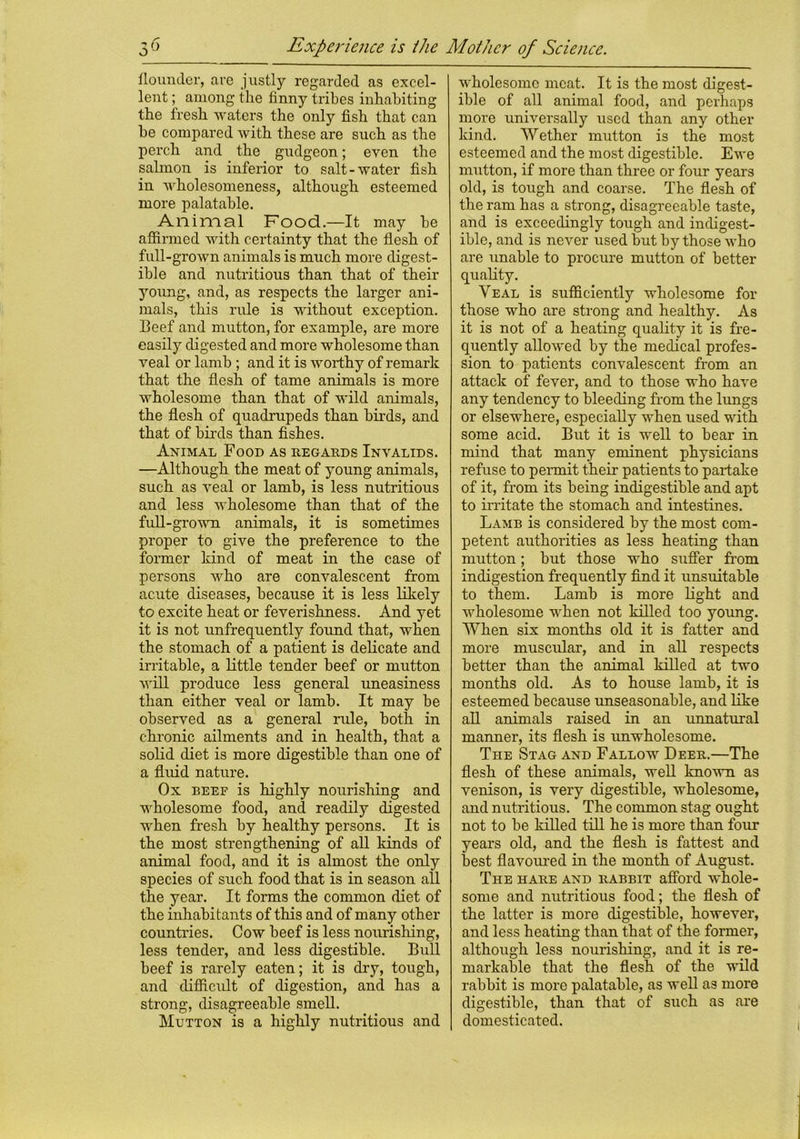 flounder, are justly regarded as excel- lent ; among the finny tribes inhabiting the fresh waters the only fish that can he compared with these are such as the perch and the gudgeon; even the salmon is inferior to salt-water fish in wholesomeness, although esteemed more palatable. Animal Food.—It may be affirmed with certainty that the flesh of full-grown animals is much more digest- ible and nutritious than that of their young, and, as respects the larger ani- mals, this rule is without exception. Beef and mutton, for example, are more easily digested and more wholesome than veal or lamb ; and it is worthy of remark that the flesh of tame animals is more wholesome than that of wild animals, the flesh of quadrupeds than birds, and. that of birds than fishes. Animal Food as regards Invalids. —Although the meat of young animals, such as veal or lamb, is less nutritious and less wholesome than that of the full-grown animals, it is sometimes proper to give the preference to the former kind of meat in the case of persons who are convalescent from acute diseases, because it is less likely to excite heat or feverishness. And yet it is not unfrequently found that, when the stomach of a patient is delicate and irritable, a little tender beef or mutton will produce less general uneasiness than either veal or lamb. It may be observed as a general rule, both in chronic ailments and in health, that a solid diet is more digestible than one of a fluid nature. Ox beef is highly nourishing and wholesome food, and readily digested when fresh by healthy persons. It is the most strengthening of all kinds of animal food, and it is almost the only species of such food that is in season all the year. It forms the common diet of the inhabitants of this and of many other countries. Cow beef is less nourishing, less tender, and less digestible. Bull beef is rarely eaten; it is dry, tough, and difficidt of digestion, and has a strong, disagreeable smell. Mutton is a highly nutritious and wholesome meat. It is the most digest- ible of all animal food, and perhaps more universally used than any other kind. Wether mutton is the most esteemed and the most digestible. Ewe mutton, if more than three or four years old, is tough and coarse. The flesh of the ram has a strong, disagreeable taste, and is exceedingly tough and indigest- ible, and is never used but by those who are unable to procure mutton of better quality. Veal is sufficiently wholesome for those who are strong and healthy. As it is not of a heating quality it is fre- quently allowed by the medical profes- sion to patients convalescent from an attack of fever, and to those who have any tendency to bleeding from the lungs or elsewhere, especially when used with some acid. But it is well to bear in mind that many eminent physicians refuse to permit their patients to partake of it, from its being indigestible and apt to irritate the stomach and intestines. Lamb is considered by the most com- petent authorities as less heating than mutton; but those who suffer from indigestion frequently find it unsuitable to them. Lamb is more light and wholesome when not killed too young. When six months old it is fatter and more muscular, and in all respects better than the animal killed at two months old. As to house lamb, it is esteemed because unseasonable, and like all animals raised in an unnatural manner, its flesh is unwholesome. The Stag and Fallow Deer.—The flesh of these animals, well known as venison, is very digestible, wholesome, and nutritious. The common stag ought not to be killed till he is more than four years old, and the flesh is fattest and best flavoured in the month of August. The hare and rabbit afford whole- some and nutritious food; the flesh of the latter is more digestible, however, and less heating than that of the former, although less nourishing, and it is re- markable that the flesh of the wild rabbit is more palatable, as well as more digestible, than that of such as are domesticated.