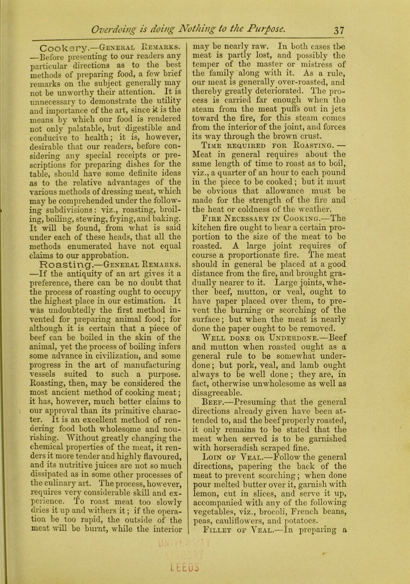 Cookery.—General Remarks. —Before presenting to our readers any particular directions as to the best methods of preparing food, a few brief remarks on the subject generally may not be unworthy their attention. It is unnecessary to demonstrate the utility and importance of the art, since it is the means by which our food is rendered not only palatable, hut digestible and conducive to health; it is, however, desirable that our readers, before con- sidering any special receipts or pre- scriptions for preparing dishes for the table, should have some definite ideas as to the relative advantages of the various methods of dressing meat, which may he comprehended under the follow- ing subdivisions: viz., roasting, broil- ing, boiling, stewing, frying, and baking. It will be found, from what is said under each of these heads, that all the methods enumerated have not equal claims to our approbation. Roasting.—General Remarks. —If the antiquity of an art gives it a preference, there can be no doubt that the process of roasting ought to occupy the highest place in our estimation. It was undoubtedly the first method in- vented for preparing animal food; for although it is certain that a piece of beef can be boiled in the skin of the animal, yet the process of boiling infers some advance in civilization, and some progress in the art of manufacturing vessels suited to such a purpose. Roasting, then, may be considered the most ancient method of cooking meat; it has, however, much better claims to our approval than its primitive charac- ter. It is an excellent method of ren- dering food both wholesome and nou- rishing. Without greatly changing the chemical properties of the meat, it ren- ders it more tender and highly flavoured, and its nutritive j uices are not so much dissipated as in some other processes of the culinary art. The process, however, requires very considerable skill and ex- perience. To roast meat too slowly dries it up and withers it; if the opera- tion be too rapid, the outside of the meat will be burnt, while the interior may be nearly raw. In both cases the meat is partly lost, and possibly the temper of the master or mistress of the family along with it. As a rule, our meat is generally over-roasted, and thereby greatly deteriorated. The pro- cess is carried far enough when the steam from the meat puffs out in jets toward the fire, for this steam comes from the interior of the joint, and forces its way through the brown crust. Time required for Roasting. — Meat in general requires about the same length of time to roast as to boil, viz., a quarter of an hour to each pound in the piece to be cooked ; but it must be obvious that aRowance must be made for the strength of the fire and the heat or coldness of the weather. Fire Necessary in Cooking.—The kitchen fire ought to bear a certain pro- portion to the size of the meat to be roasted. A large joint requires of course a proportionate fire. The meat should in general be placed at a good distance from the fire, and brought gra- dually nearer to it. Large joints, whe- ther beef, mutton, or veal, ought to have paper placed over them, to pre- vent the burning or scorching of the surface; but when the meat is nearly done the paper ought to be removed. Well done or Underdone.—Beef and mutton when roasted ought as a general rule to be somewhat under- done ; but pork, veal, and lamb ought always to be well done ; they are, in fact, otherwise unwholesome as well as disagreeable. Beef.—Presuming that the general directions already given have been at- tended to, and the beef properly roasted, it only remains to be stated that the meat when served is to be garnished with horseradish scraped fine. Loin of Yeal.—Follow the general directions, papering the back of the meat to prevent scorching; when done pour melted butter over it, garnish with lemon, cut in slices, and serve it up, accompanied with any of the following- vegetables, viz., brocoli, French beans, peas, cauliflowers, and potatoes. Fillet of Yeal.—In preparing a L LdU^i
