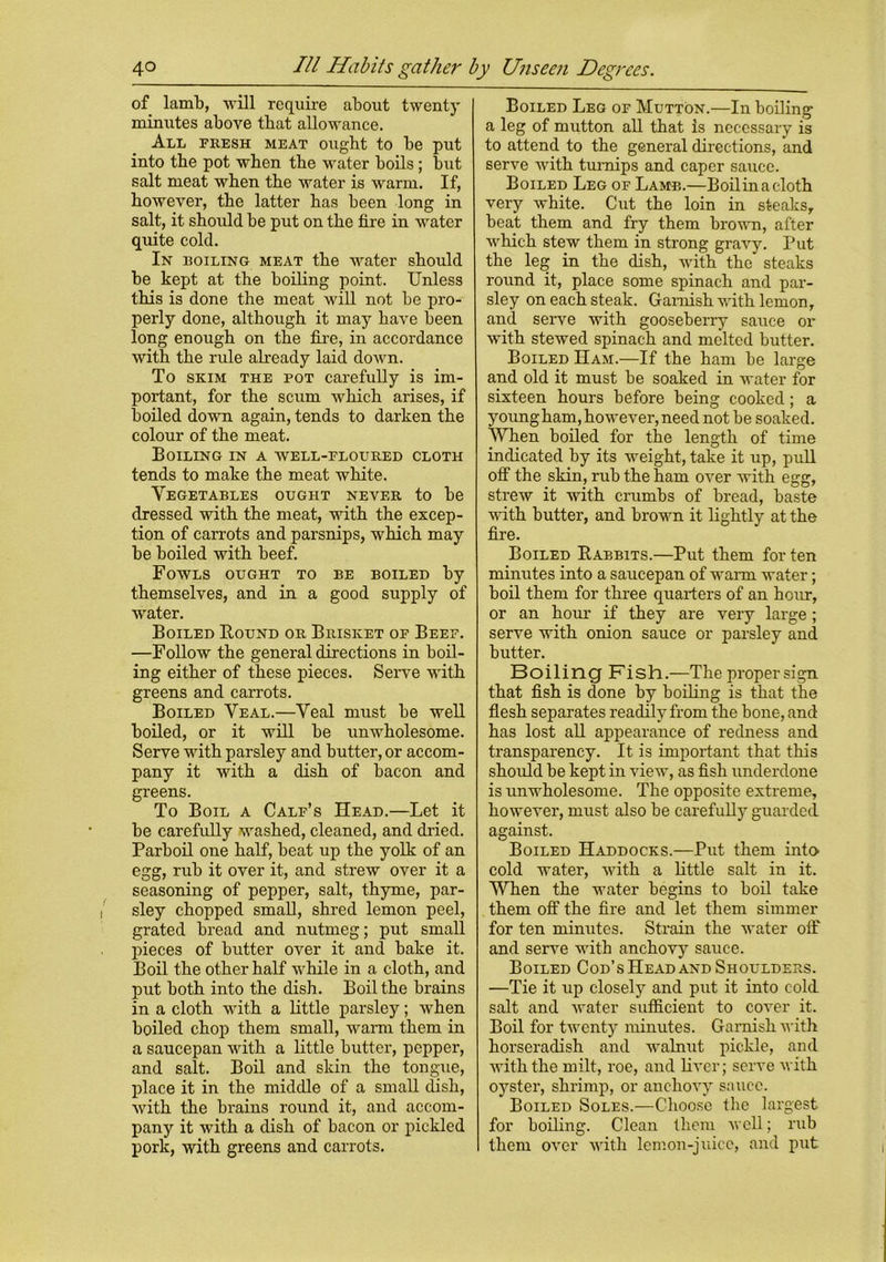 of lamb, -will require about twenty minutes above that allowance. All fresh meat ought to be put into tbe pot when tbe water boils ; but salt meat when tbe water is warm. If, however, the latter has been long in salt, it should be put on the fire in water quite cold. In boiling meat the water should be kept at the boiling point. Unless this is done the meat will not be pro- perly done, although it may have been long enough on the fixe, in accordance with the rule already laid down. To skim the pot carefully is im- portant, for the scum which arises, if boiled down again, tends to darken the colour of the meat. Boiling in a well-floured cloth tends to make the meat white. Vegetables ought never to be dressed with the meat, with the excep- tion of carrots and parsnips, which may be boiled with beef. Fowls ought to be boiled by themselves, and in a good supply of water. Boiled Bound or Brisket of Beef. —Follow the general directions in boil- ing either of these pieces. Serve wTith greens and carrots. Boiled Veal.—Veal must be well boiled, or it will be unwholesome. Serve with parsley and butter, or accom- pany it with a dish of bacon and greens. To Boil a Calf’s Head.—Let it be carefully washed, cleaned, and dried. Parboil one half, beat up the yolk of an egg, rub it over it, and strew over it a seasoning of pepper, salt, thyme, par- sley chopped small, shred lemon peel, grated bread and nutmeg; put small pieces of butter over it and bake it. Boil the other half while in a cloth, and put both into the dish. Boil the brains in a cloth with a little parsley; when boiled chop them small, warm them in a saucepan with a little butter, pepper, and salt. Boil and skin the tongue, place it in the middle of a small dish, with the brains round it, and accom- pany it with a dish of bacon or pickled pork, with greens and carrots. Boiled Leg of Mutton.—In boiling a leg of mutton all that is necessary is to attend to the general directions, and serve with turnips and caper sauce. Boiled Leg of Lamb.—Boil in a cloth very white. Cut the loin in steaks, beat them and fry them brown, after which stew them in strong gravy. Put the leg in the dish, with the steaks round it, place some spinach and par- sley on each steak. Garnish with lemon, and serve with gooseberry sauce or with stewed spinach and melted butter. Boiled Ham.—If the ham be large and old it must be soaked in water for sixteen hours before being cooked; a young ham, however, need not be soaked. When boiled for the length of time indicated by its weight, take it up, pull off the skin, rub the ham over with egg, strew it with crumbs of bread, baste with butter, and brown it lightly at the fire. Boiled Babbits.—Put them for ten minutes into a saucepan of warm water; boil them for three quarters of an hour, or an hour if they are very large; serve with onion sauce or parsley and butter. Boiling Fish.—The proper sign that fish is done by boiling is that the flesh separates readily from the bone, and has lost all appearance of redness and transparency. It is important that this should be kept in view, as fish underdone is unwholesome. The opposite extreme, however, must also be carefully guarded against. Boiled Haddocks.—Put them into cold water, with a little salt in it. When the water begins to boil take them off the fire and let them simmer for ten minutes. Strain the water off and serve with anchovy sauce. Boiled Cod’s Head and Shoulders. —Tie it up closely and put it into cold salt and water sufficient to cover it. Boil for twenty minutes. Garnish with horseradish and walnut pickle, and with the milt, roe, and liver; serve with oyster, shrimp, or anchovy sauce. Boiled Soles.—Choose the largest for boiling. Clean them well; rub them over with lemon-juice, and put