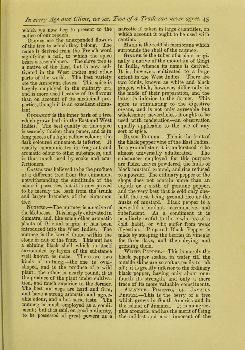 which we now beg to present to the notice of our readers. Cloves are the unexpanded flowers of the tree to which they belong. The name is derived from the French word signifying a nail, to which the spice bears a resemblance. The clove tree is a native of the East, but is now cul- tivated in the West Indies and other parts of the world. The best variety are the Amboyna cloves. This spice is largely employed in the culinary aid, and is more used because of its flavour than on account of its medicinal pro- perties, though it is an excellent stimu- lant. Cinnamon is the inner bark of a tree which grows both in the East and West Indies. The best quality of this spice is scarcely thicker than paper, and is in long pieces of a light yellow colour; the dark coloured cinnamon is inferior. It readily communicates its fragrant and aromatic odour to other substances, and is thus much used by cooks and con- fectioners. Cassia was believed to be the produce of a different tree from the cinnamon, notwithstanding the similitude of the odour it possesses, but it is now proved to be merely the bark from the trunk and larger branches of the cinnamon tree. Nutmeg.—The nutmeg is a native of the Moluccas. It is largely cultivated in Sumatra, and, like some other aromatic plants of Oriental origin, it has been introduced into the West Indies. The nutmeg is the kernel found within the stone or nut of the fruit. This nut has a shining black shell which is itself surrounded by layers of the substance well known as mace. There are two kinds of nutmeg,—the one is oval- shaped, and is the produce of a wild plant; the other is nearly round, it is the produce of the plant under cultiva- tion, and much superior to the former. The best nutmegs are hard and firm, and have a strong aromatic and agree- able odour, and a hot, acrid taste. The nutmeg is much employed as a condi- ment ; but it is said, on good authority, to be possessed of great powers as a narcotic if taken in large quantities, on which account it ought to be used with caution. Mace is the reddish membrane which surrounds the shell of the nutmeg. Ginger is the tuber of a plant origi- nally a native of the mountain of Gingi in India, whence its name is derived. It is, however, cultivated to a large extent in the West Indies. There are two kinds, known as white and black ginger, which, however, differ only in the mode of their preparation, and the latter is inferior to the former. This spice is stimulating to the digestive organs, and is not only agreeable but wholesome; nevertheless it ought to be used with moderation—an observation equally applicable to the use of any sort of spice. Black Pepper.—This is the fruit of the black pepper vine of the East Indies. In a ground state it is understood to be almost universally adulterated. The substances employed for this purpose are faded leaves powdered, the hulls of black mustard ground, and rice reduced to a powder. The ordinary pepper of the shops does not contain more than an eighth or a sixth of genuine pepper, and the very best that is sold only one- half, the rest being ground rice or the husks of mustard. Black pepper is a powerful stimulant, carminative, and rubefacient. As a condiment it is peculiarly useful to those who are of a cold habit, or who suffer from weak digestion. Prepared Black Pepper is made by steeping the berries in vinegar for three days, and then drying and grinding them. White Pepper.—This is merely the black pepper soaked in water till the outside skins are so soft as easily to rub off; it is greatly inferior to the ordinary black pepper, having only about one- fourth its strength, and only a mere trace of its more valuable constituents. Allspice, Pimento, or Jamaica Pepper.—This is the berry of a tree which grows in South America and in the island of Jamaica. It is an agree- able aromatic, and has the merit of being 1 the mildest and most innocent of the