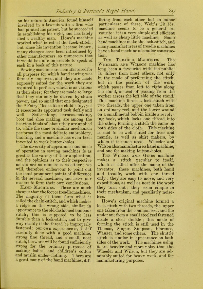 on liis return to America, found himself involved in a lawsuit with a firm who had pirated his patent, hut he succeeded in establishing his right, and has lately died a wealthy man. Howe’s machine worked what is called the Lock-stitch ; but since his invention became known, many changes have been introduced by other manufacturers, so numerous that it would be quite impossible to speak of each in a hook of this nature. Sewing machines are manufactured for all purposes for which hand sewing was formerly employed, and they are made expressly suited for the work they are required to perform, which is as various as their sizes ; for they are made so large that they can only he driven by steam power, and so small that one designated the “ Fairy ” looks like a child’s toy, yet it executes its appointed task deftly and well. Sail-making, harness-making, hoot and shoe making, are among the heaviest kinds of labour they are applied to, while the same or similar mechanism performs the most delicate embroidery, braiding, and a machine has even been invented to work button-holes. The diversity of appearance and mode of operation in sewing machines is as great as the variety of their application, and the opinions as to their respective merits are as numerous as either; we will, therefore, endeavour to point out the most prominent points of difference in the several machines, and leave our readers to form their own conclusions. Hand Machines.—These are much cheaper than the foot or treadle machines. The majority of them form what is called the chain-stitch, and which makes a ridge on the wrong side, similar in appearance to the old-fashioned tambour stitch; this is supposed to be less durable than a lock-stitch, and to give way readily if the thread be improperly fastened; our own experience is, that if carefully done with a good machine, strong fine thread, and a small, neat stitch, the work will be found sufficiently strong for the ordinary purposes of making ladies’ and children’s cotton and muslin under-clothing. There are a great many of the hand machines, dif- fering from each other but in minor particulars: of these, Weir’s £2 15s. machine seems to bo a general fa- vourite ; it is a very simple and efficient as well as cheap little machine. Some hand machines make the lock-stitch, and many manufacturers of treadle machines have a hand machine of similar construc- tion. The Treadle Machines. — The Wheeler and Wilson machine has long been a favourite with the public. It differs from most others, not only in the mode of performing the stitch, but in the position of the work, which passes from left to right along the stand, instead of passing from the worker across the left side of'the stand. This machine forms a lock-stitch with two threads, the upper one taken from an ordinary reel, and the lower wound on a small metal bobbin inside a revolv- ing hook, wThich locks one thread into the other, forming a stitch the same on both sides of the cloth. This machine is said to be well suited for dress and mantle, as well as shirt makers, by whom it is much used. Wheeler and Wilson also manufacture a hand machine, and one for making button-holes. The Wilcox and Gibbs machine makes a stitch peculiar to itself, which is called after the name of the inventor; these machines, both hand and treadle, work with one thread only; they are easy to move, and very expeditious, as well as neat in the work they turn out; they seem simple in their mechanism, and peculiarly noise- less. Howe’s original machine formed a lock-stitch with two threads, the upper one taken from the common reel, and the under one from a small steel reel fastened inside a steel shuttle ; this mode of forming the stitch is still used in the Thomas, Singer, Simpson, Florence, Wanzer, and some others. The shuttle stitch is similar in appearance on both sides of the work. The machines using it are heavier and more noisy than the Wheeler and Wilson, but they are ad- mirably suited for heavy work, and for manufacturing purposes.