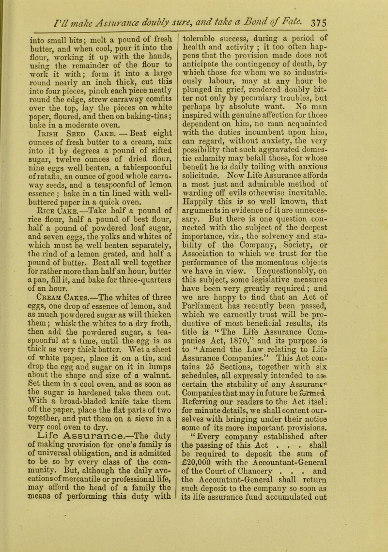 PH make Assurance doubly sure, and take a Bond of Fate. into small bits; melt a pound of fresh butter, and when cool, pour it into the flour, working it up with the hands, using the remainder of the flour to work it with; form it into a largo round nearly an inch thick, cut this into four pieces, pinch each piece neatly round the edge, strew carraway comfits over the top, lay the pieces on white paper, floured, and then on baking-tins; bake in a moderate oven. Irish Seed Cake. — Beat eight ounces of fresh butter to a cream, mix into it by degrees a pound of sifted sugar, twelve ounces of dried flour, nine eggs well beaten, a tablespoonful of ratafia, an ounce of good whole carra- way seeds, and a teaspoonful of lemon essence ; bake in a tin lined with well- buttered paper in a quick oven. Rice Cake.—Take half a pound of rice flour, half a pound of best flour, half a pound of powdered loaf sugar, and seven eggs, the yolks and whites of which must be well beaten separately, the rind of a lemon grated, and half a pound of butter. Beat all well together for rather more than half an hour, butter a pan, fill it, and bake for three-quarters of an hour. Cream Cakes.—The whites of three eggs, one drop of essence of lemon, and as much powdered sugar as will thicken them; whisk the whites to a dry froth, then add the powdered sugar, a tea- spoonful at a time, until the egg is as thick as very thick batter. Wet a sheet of white paper, place it on a tin, and drop the egg and sugar on it in lumps about the shape and size of a walnut. Set them in a cool oven, and as soon as the sugar is hardened take them out. With a broad-bladed knife take them otf the paper, place the flat parts of two together, and put them on a sieve in a very cool oven to dry. Life Assurance.—The duty of making provision for one’s family is of universal obligation, and is admitted to be so by every class of the com- munity. But, although the daily avo- cations of mercantile or professional life, may afford the head of a family the means of performing this duty with 375 tolerable success, during a period of health and activity ; it too often hap- pens that the provision made docs not anticipate the contingency of death, by which those for whom wo so industri- ously labour, may at any hour bo plunged iu grief, rendered doubly bit- ter not only by pecuniary troubles, but perhaps by absolute want. No man inspired with genuine affection for thoso dependent on him, no man acquainted with the duties incumbent upon him, can regard, without anxiety, the very possibility that such aggravated domes- tic calamity may befall those, for whose benefit he is daily toiling with anxious solicitude. Now Life Assurance affords a most just and admirable method of warding off evils otherwise inevitable. Happily this is so well known, that arguments in evidence of it are unneces- sary. But there is one question con- nected with the subject of the deepest importance, viz., the solvency and sta- bility of the Company, Society, or Association to which Ave trust for the performance of the momentous objects Ave have in view. Unquestionably, on this subject, some legislative measures haAre been very greatly required; and we are happy to find that an Act of Parliament has recently been passed, which Ave earnestly trust will be pro- ductive of most beneficial results, its title is “ The Life Assurance Com- panies Act, 1870,” and its purpose is to “Amend the Law relating to Life Assurance Companies.” This Act con- tains 25 Sections, together Avith six schedules, all expressly intended to as- certain the stability of any Assurant Companies that may in future be farmed. Referring our readers to the Act itsel i for minute details, Ave shall content our- selves with bringing under their notice some of its more important provisions. “Every company established after the passing of this Act . . . shall be required to deposit the sum of £20,000 with the Accountant-General of the Court of Chancery . . . and the Accountant-General shall return such deposit to the company so soon as its life assurance fund accumulated out