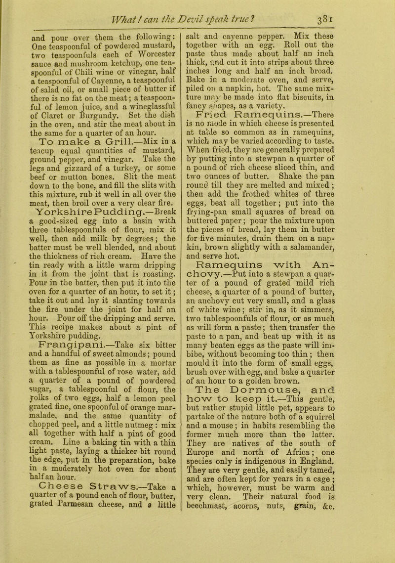 What / can the Devil speak true ? and pour over them the following: One teaspoonful of powdered mustard, two teaspoonfuls each of Worcester sauce aud mushroom ketchup, one tea- spoonful of Chili wine or vinegar, half a teaspoonful of Cayenne, a teaspoonful of salad oil, or small piece of butter if there is no fat on the meat; a teaspoon- ful of lemon juice, and a wineglassful of Claret or Burgundy. Set the dish in the oven, and stir the meat about in the same for a quarter of an hour. To make a Grill.—Mix in a teacup equal quantities of mustard, ground pepper, and vinegar. Take the legs and gizzard of a turkey'-, or some beef or mutton bones. Slit the meat down to the bone, and fill the slits with this mixture, rub it well in all over the meat, then broil over a very clear fire. Yorkshire Pudding.—Break a good-sized egg into a basin with three tablespoonfuls of flour-, mix it well, then add milk by degrees; the batter must be well blended, and about the thickness of rich cream. Have the tin ready with a little warm dripping in it from the joint that is roasting. Pour in the batter, then put it into the oven for a quarter of an hour, to set it; take it out and lay it slanting towards the fire under the joint for half an hour. Pour off the dripping and serve. This recipe makes about a pint of Yorkshire pudding. Frangipani.—Take six bitter and a handful of sweet almonds; pound them as fine as possible in a mortar with a tablespoonful of rose water, add a quarter of a pound of powdered sugar, a tablespoonful of flour, the yolks of two eggs, half a lemon peel grated fine, one spoonful of orange mar- malade, and the same quantity of chopped peel, and a little nutmeg : mix all together with half a pint of good cream. Line a baking tin with a thin light paste, laying a thicker bit round the edge, put in the preparation, bake in a moderately hot oven for about half an hour. Cheese Straws.—Take a quarter of a pound each of flour, butter, grated Parmesan cheese, and a little 38i_ salt and cayenne pepper. Mix these together with an egg. Roll out the paste thus made about half an inch thick, f;nd cut it into strips about three inches long and half an inch broad. Bake in a moderate oven, and serve, piled or? a napkin, hot. The same mix- ture mr.y be made into flat biscuits, in fancy si tapes, as a variety. Fried Ramequins-There is no mode in which cheese is presented at table so common as in ramequins, which may be varied according to taste. When fried, they are generally prepared by putting into a stewpan a quarter of a pound of rich cheese sliced thin, and two ounces of butter. Shake the pan round till they are melted and mixed ; then add the frothed whites of three eggs, beat all together; put into the frying-pan small squares of bread on buttered paper; pour the mixture upon the pieces of bread, lay them in butter for five minutes, drain them on a nap- kin, brown slightly with a salamander, and serve hot. Ramequins with An- chovy.—Put into a stewpan a quar- ter of a pound of grated mild rich cheese, a quarter of a pound of butter, an anchovy cut very small, and a glass of white wine; stir in, as it simmers, two tablespoonfuls of flour, or as much as will form a paste; then transfer the paste to a pan, and beat up with it as many beaten eggs as the paste will im- bibe, without becoming too thin ; then mould it into the form of small eggs, brush over with egg, and bake a quarter of an hour to a golden brown. The Dormouse, and how to keep it.—This gentle, but rather stupid little pet, appears to partake of the nature both of a squirrel and a mouse ; in habits resembling the former much more than the latter. They are natives of the south of Europe and north of Africa; one species only is indigenous in England. They are very gentle, and easily tamed, and are often kept for years in a cage ; which, however, must be warm and very clean. Their natural food is beechmast, acorns, nuts, grain,