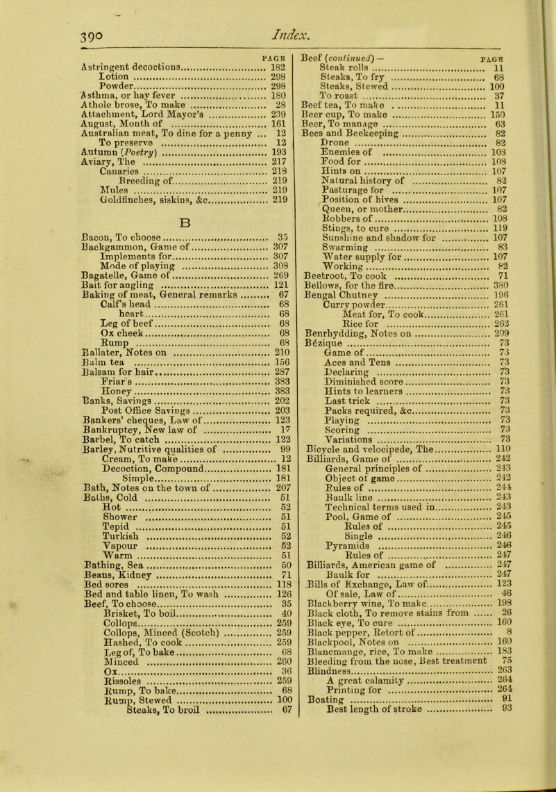 PAGE Astringent decoctions 182 lotion 298 Powder 298 Asthma, or hay fever 180 A thole brose, To make 28 Attachment, Lord Mayor’s 239 August, Month of 161 Australian meat, To dine for a penny ... 12 To preserve 12 Autumn (Poetry) 193 Aviary, The 217 Canaries 218 Breeding of 219 Mules 219 Goldfinches, siskins, &c 219 B Bacon, To choose 35 Backgammon, Game of 307 Implements for 307 Mode of playing 308 Bagatelle, Game of 269 Bait for angling 121 Baking of meat, General remarks 67 Calf’s head 68 heart 68 Leg of beef 68 Ox cheek 68 Rump 68 Eallater, Notes on 210 Balm tea 156 Balsam for hair 287 Friar's 383 Honey 383 Banks, Savings 202 Post Office Savings 203 Bankers’ cheques, Law of 123 Bankruptcy, New law of I7 Barbel, To catch 122 Barley, Nutritive qualities of 99 Cream, To make 12 Decoction, Compound 181 Simple 181 Bath, Notes on the town of 207 Baths, Cold 51 Hot 52 Shower 51 Tepid 51 Turkish 52 Vapour 52 Warm 51 Bathing, Sea 50 Beans, Kidney 71 Bed sores 118 Bed and table linen, To wash 126 Beef, To choose 35 Brisket, To boil 40 Collops 259 Collops, Minced (Scotch) 259 Hashed, To cook 259 Leg of, To bake 68 Minced 260 Ox 36 Rissoles 259 Rump, To bake 68 Rump, Stewed 100 Steaks, To broil 67 Beef (continued) — page Steak rolls 11 Steaks, To fry 68 Steaks, Stewed 100 To roast 37 Beef tea, To make 11 Beer cup, To make 150 Beer, To manage 63 Bees and Beekeeping 82 Drone 82 Enemies of 103 Food for 108 Hints on 107 Natural history of 82 Pasturage for 107 Position of hives 107 Queen, or mother 82 Robbers of 108 Stings, to cure 119 Sunshine and shadow for 107 Swarming 83 Water supply for 107 Working 82 Beetroot, To cook 71 Bellows, for the fire 380 Bengal Chutney 196 Curry powder 261 Meat for, To cook 261 Rice for 262 Benrhydding, Notes on 209 Bezique 73 Game of 73 Aces and Tens 73 Declaring 73 Diminished score 73 Hints to learners 73 Last trick 73 Packs required, &c 73 Playing 73 Scoring 73 Variations 73 Bicycle and velocipede, The HO Billiards, Game of 242 General principles of 243 Object ot game 242 Rules of 241 Baulk line 243 Technical terms used in 243 Pool, Game of 245 Rules of 245 Single 246 Pyramids 246 Rules of 247 Billiards, American game of 247 Baulk for 247 Bills of Exchange, Law of. 123 Of sale. Law of 46 Blackberry wine, To make 193 Black cloth, To remove stains from 26 Black eye, To cure 160 Black pepper, Retort of 8 Blackpool, Notes on 160 Blancmange, rice, To make 183 Bleeding from the nose, Best treatment 75 Blindness 263 A great calamity 264 Printing for 264 Boating 91 Best length of stroke 93