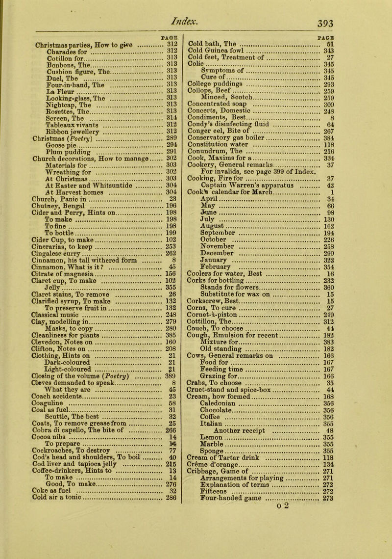 PAGE Christmas parlies, How to give 312 Charades for 312 Cotillon for 313 Bonbons, The 313 Cushion figure, The 313 Duel, The 313 Four-in-hand, The 313 La Fleur 313 Looking-glass, The 313 Nightcap, The 313 Eosettes, The 313 Screen, The 314 Tableaux vivants 312 Kibbon jewellery 312 Christmas (Poetry) 289 Goose pie 294 Plum pudding 291 Church decorations, How to manage 302 Materials for 303 Wreathing for 302 At Christmas 303 At Easter and Whitsuntide 304 At Harvest homes 304 Church, Panic in 23 Chutney, Bengal 196 Cider and Perry, Hints on 198 To make 198 To fine 198 To bottle 199 Cider Cup, to make 102 Cinerarias, to keep 253 Cingalese curry 262 Cinnamon, his tall withered form 8 Cinnamon, What is it? 45 Citrate of magnesia 156 Claret cup, To make 102 Jelly 355 Claret stains, To remove 26 Clarified syrup, To make 132 To preserve fruit in 132 Classical music 248 Clay, modelling in 279 Masks, to copy 280 Cleanliness for plants 385 Clevedon, Notes on 160 Clifton, Notes on 208 Clothing, Hints on 21 Dark-coloured 21 Light-coloured $51 Closing of the volume (Poetry) 389 Cleves demanded to speak 8 What they are 45 Coach accidents 23 Coaguline 68 Coal as fuel 31 Scuttle, The best 32 Coats, To remove grease from 25 Cobra di capello. The bite of 266 Cocoa nibs 14 To prepare W< Cockroaches, To destroy 77 Cod’s head and shoulders, To boil 40 Cod liver and tapioca jelly 215 Coffee-drinkers, Hints to 13 To make 14 Good, To make 276 Coke as fuel 32 Cold air a tonic 286 PAGE Cold bath, The 61 Cold Guinea fowl 343 Cold feet. Treatment of 27 Colic 345 Symptoms of 345 Cure of 345 College puddings 293 Collops, Beef 259 Minced, Scotch 259 Concentrated soap 309 Concerts, Domestic 248 Condiments, Best 8 Condy’s disinfecting fluid 64 Conger eel, Bite of 267 Conservatory gas boiler 384 Constitution water 118 Conundrum, The 216 Cook, Maxims for a 334 Cookery, General remarks 37 For invalids, see page 399 of Index. Cooking, Fire for 37 Captain Warren’s apparatus 42 Cook’s calendar for March 1 April 31 May 66 June 98 July 130 August 162 September 194 October 226 November 258 December 290 January 322 February 354 Coolers for water, Best 16 Corks for bottling 232 Stands for flowers 360 Substitute for wax on 15 Corkscrew, Best 15 Corns, To cure 27 Cornet-a-piston 219 Cottillon, The 312 Couch, To choose 44 Cough, Emulsion for recent 182 Mixture for 383 Old standing 182 Cows, General remarks on 166 Food for 167 Feeding time 167 Grazing for 166 Crabs, To choose 35 Cruet-stand and spice-box 41 Cream, how formed 168 Caledonian 356 Chocolate 356 Coffee 356 Italian 355 Another receipt 48 Lemon 355 Marble 355 Sponge 355 Cream of Tartar drink 118 Creme d’orange 134 Cribbage, Game of 271 Arrangements for playing 271 Explanation of terms 272 Fifteens 272 Four-handed game 273 O 2