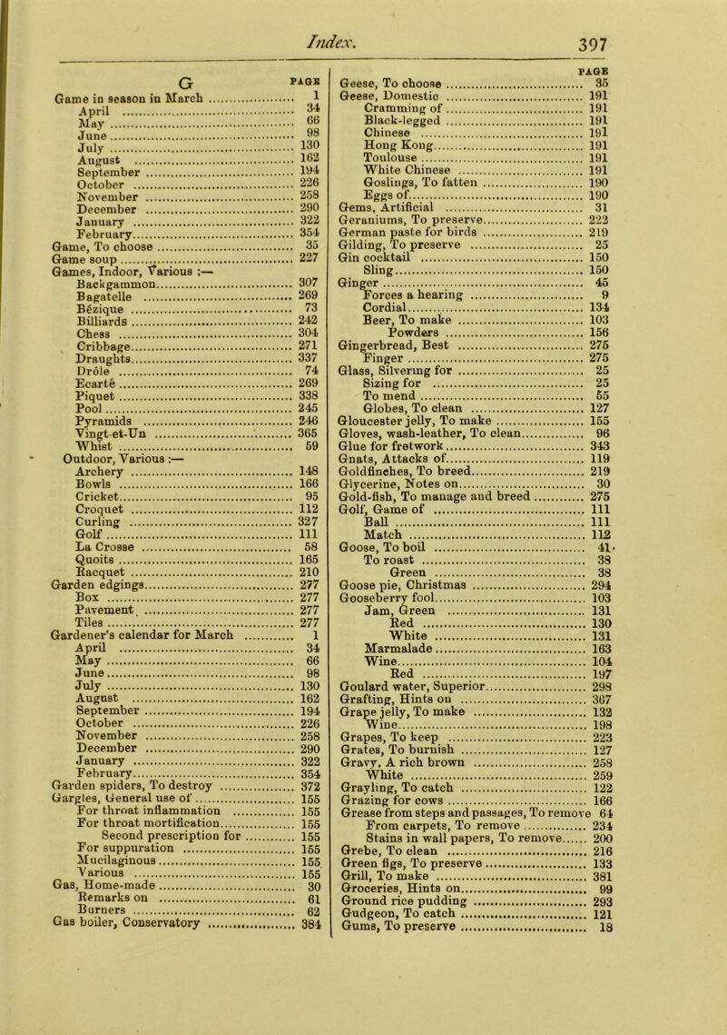 G Game in season in March April May June July August September October November December January February Game, To choose Game soup Games, Indoor, Various :— Backgammon Bagatelle BSzique Billiards Chess Cribbage Draughts Drole Ecartfe Piquet Pool Pyramids Vingtet-Un Whist Outdoor, Various:— Archery Bowls Cricket Croquet Curling Golf La Crosse Quoits Racquet Garden edgings Box Pavement Tiles Gardener’s calendar for March April May June July August September October November December January February Garden spiders, To destroy Gargles, General use of For throat inflammation ... For throat mortification Second prescription for For suppuration Mucilaginous V arious Gas, Home-made Remarks on Burners Gas boiler, Conservatory PAGE 1 . 34 . 06 98 . 130 . 162 . 194 . 226 . 258 . 290 . 322 . 354 . 35 . 227 . 307 . 269 . 73 . 242 . 304 . 271 . 337 . 74 . 269 . 338 . 245 . 246 . 365 . 59 . 148 . 166 . 95 . 112 . 327 . Ill . 58 . 165 . 210 . 277 „ 277 . 277 .. 277 . 1 . 34 . 66 . 98 . 130 . 162 . 194 226 .. 258 .. 290 .. 322 .. 354 372 155 .. 155 .. 155 .. 155 .. 165 .. 155 .. 155 .. 30 .. 61 .. 62 .. 384 PAGE Geese, To choose 35 Geese, Domestic 191 Cramming of 191 Black-legged 191 Chinese 19l Hong Kong 191 Toulouse 191 White Chinese 191 Goslings, To fatten 190 Eggs of. 190 Gems, Artificial 31 Geraniums, To preserve 222 German paste for birds 219 Gilding, To preserve 25 Gin cocktail 150 Sling 150 Ginger 45 Forces a hearing 9 Cordial 134 Beer, To make 103 Powders 156 Gingerbread, Best 275 Finger 275 Glass, Silvering for 25 Sizing for 25 To mend 65 Globes, To clean 127 Gloucester jelly, To make 155 Gloves, wash-leather. To clean 96 Glue for fretwork 343 Gnats, Attacks of 119 Goldfinches, To breed 219 Glycerine, Notes on 30 Gold-fish, To manage and breed 275 Golf, Game of Ill Ball Ill Match 112 Goose, To boil 41» To roast 38 Green 38 Goose pie, Christmas 294 Gooseberry fool 103 Jam, Green 131 Red 130 White 131 Marmalade 163 Wine 104 Red 197 Goulard water, Superior 298 Grafting, Hints on 367 Grape jelly, To make 132 Wine 198 Grapes, To keep 223 Grates, To burnish 127 Gravy, A rich brown 258 White 259 Grayling, To catch 122 Grazing for cows 166 Grease from steps and passages, To remove 64 From carpets. To remove 234 Stains in wall papers, To remove 200 Grebe, To clean 216 Green figs, To preserve 133 Grill, To make 381 Groceries, Hints on 99 Ground rice pudding 293 Gudgeon, To catch 121 Gums, To preserve 18