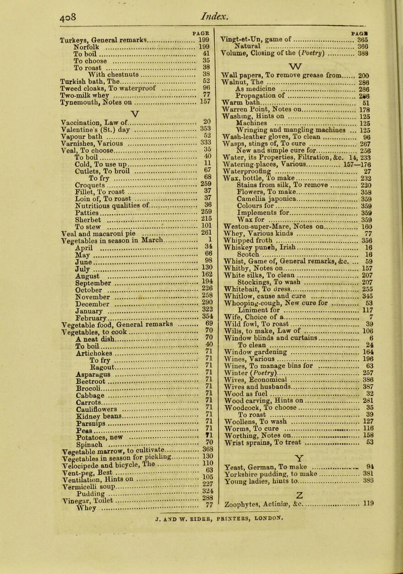 Turkeys, General remarks Norfolk To boil To choose To roast With chestnuts Turkish bath, The Tweed cloaks, To waterproof Two-milk whey Tynemouth, Notes on V Vaccination, Law of Valentine’s (St.) day Vapour bath Varnishes, Various Veal, To choose To boil Cold, To use up Cutlets, To broil To fry Croquets Fillet, To roast Loin of, To roast Nutritious qualities of Patties Sherbet To stew Veal and macaroni pie Vegetables in season in March April May June July August September October November December January February Vegetable food. General remarks Vegetables, to cook A neat dish To boil Artichokes To fry Ragout — Asparagus Beetroot Brocoli Cabbage Carrots Cauliflowers Kidney beans Parsnips Peas Potatoes, new Spinach Vegetable marrow, to cultivate.... Vegetables in season for pickling. Velocipede and bicycle, The Vent-peg, Best Ventilation, Hints on Vermicelli soup Pudding Vinegar, Toilet Whey PAGE .. 199 .. 199 .. 41 .. 35 .. 38 .. 38 .. 52 .. 96 .. 77 .. 157 20 353 52 333 35 40 11 67 68 259 37 37 36 259 215 101 261 1 34 66 98 130 162 194 226 258 290 322 354 69 70 70 40 71 71 71 71 71 71 71 71 71 71 71 71 71 70 369 130 110 63 105 227 324 288 77 PAGE Vingt-et-Un, game of 365 Natural 360 Volume, Closing of the {Voetry) 388 w Wall papers, To remove grease from 200 Walnut, The 286 As medicine 286 Propagation of 286 Warm bath 51 Warren Point, Notes on 178 Washing, Hints on 125 Machines 125 Wringing and mangling machines ... 125 Wash-leather gloves, To clean 96 Wasps, stings of, To cure 267 New and simple cure for 256 Water, its Properties, Filtration, &c. 14, 233 Watering-places, Various 157—176 Waterproofing 27 Wax, bottle, To make 232 Stains from silk, To remove 220 Flowers, To make 358 Camellia japonica 359 Colours for 359 Implements for 359 W ax for 359 Weston-super-Mare, Notes on 160 Whey, Various kinds 77 Whipped froth 356 Whiskey punch, Irish 16 Scotch 16 Whist, Game of, General remarks, &c. ... 59 Whitby, Notes on 157 White silks, To clean 207 Stockings, To wash 207 Whitebait, To dress 255 Whitlow, cause and cure 345 Whooping-cough, New cure for 53 Liniment for 117 Wife, Choice of a 7 Wild fowl, To roast 39 Wills, to make, Law of 106 Window blinds and curtains 6 To clean 24 Window gardening 164 Wines, Various 196 Wines, To manage bins for 63 Winter (Poetry) 257 Wives, Economical 386 Wives and husbands 387 Wood as fuel 32 Wood carving, Hints on 281 Woodcock, To choose 35 To roast 39 Woollens, To wash 127 Worms, To cure .... 116 Worthing, Notes on 158 Wrist sprains, To treat 63 Y Yeast, German, To make 94 Yorkshire pudding, to make 381 Young ladies, hints to 388 z Zoophytes, Actinia?, &c 119 J. AND W. EIDER, PRINTERS, LONDON.