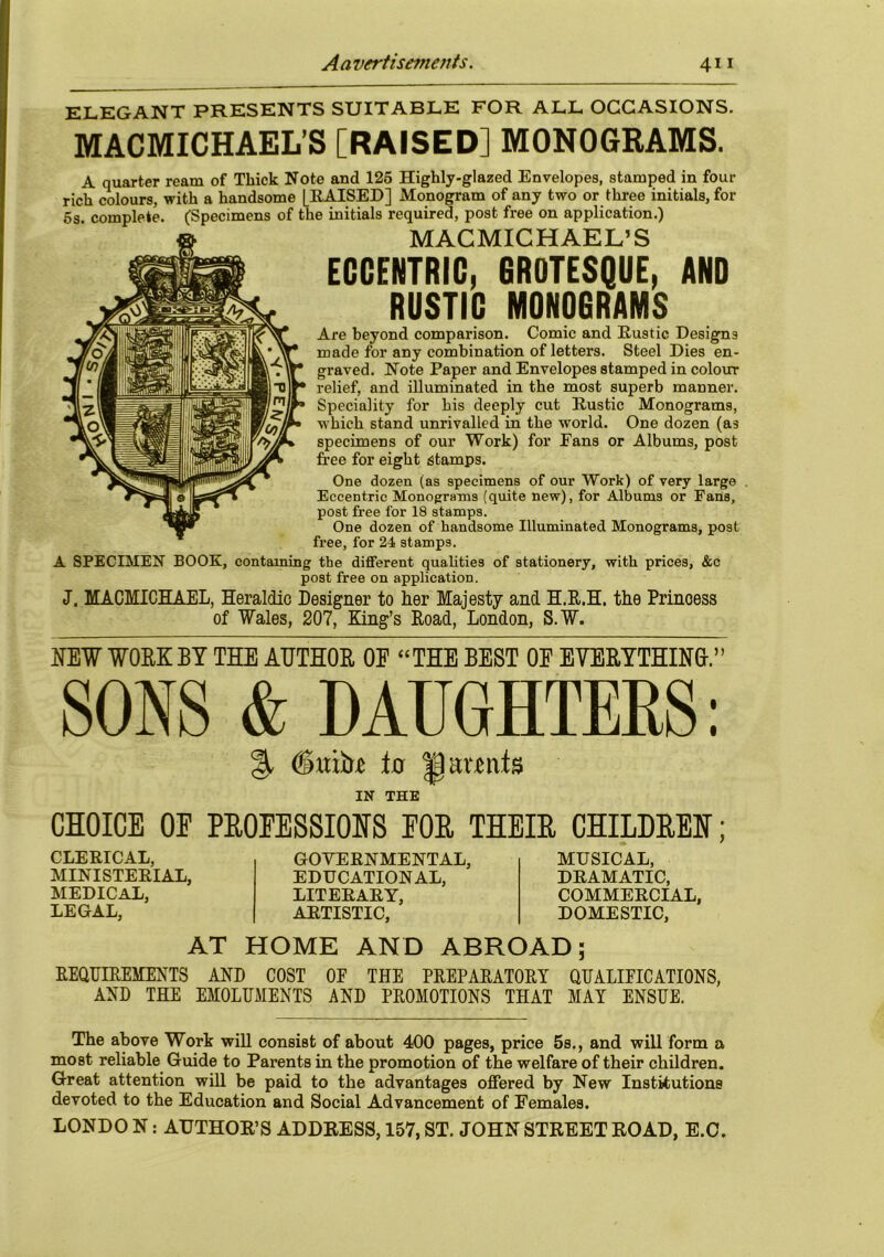 ELEGANT PRESENTS SUITABLE FOR ALL OCCASIONS. MACMICHAEL’S [RAISED] MONOGRAMS. A quarter ream of Thick Note and 125 Highly-glazed Envelopes, stamped in four rich colours, with a handsome [RAISED] Monogram of any two or three initials, for 5s complete. (Specimens of the initials required, post free on application.) MACMICHAEL’S ECCENTRIC, GROTESQUE, AND RUSTIC MONOGRAMS Are beyond comparison. Comic and Rustic Designs made for any combination of letters. Steel Dies en- graved. Note Paper and Envelopes stamped in colour relief, and illuminated in the most superb manner. Speciality for bis deeply cut Rustic Monograms, which stand unrivalled in the world. One dozen (as specimens of our Work) for Fans or Albums, post free for eight stamps. One dozen (as specimens of our Work) of very large Eccentric Monograms (quite new), for Albums or Fans, post free for 18 stamps. One dozen of handsome Illuminated Monograms, post free, for 24 stamps. A SPECIMEN BOOK, containing the different qualities of stationery, with prices, &c post free on application. J. MACMICHAEL, Heraldic Designer to her Majesty and H.R.H. the Princess of Wales, 207, King’s Road, London, S.W. NEW WORK BY THE AUTHOR OE “THE BEST OE EVERYTHING-.” % (Smtr* to U amits IN THE CHOICE OE PROPESSIOHS FOR THEIR CHILDREN; CLERICAL, MINISTERIAL, MEDICAL, LEGAL, GOVERNMENTAL, EDUCATIONAL, LITERARY, ARTISTIC, MUSICAL, DRAMATIC, COMMERCIAL, DOMESTIC, AT HOME AND ABROAD; REQUIREMENTS AND COST OE THE PREPARATORY QUALIFICATIONS, AND THE EMOLUMENTS AND PROMOTIONS THAT MAI ENSUE. The above Work will consist of about 400 pages, price 5s., and will form a most reliable Guide to Parents in the promotion of the welfare of their children. Great attention will be paid to the advantages offered by New Institutions devoted to the Education and Social Advancement of Females. LONDO N: AUTHOR’S ADDRESS, 157, ST. JOHN STREET ROAD, E.O.