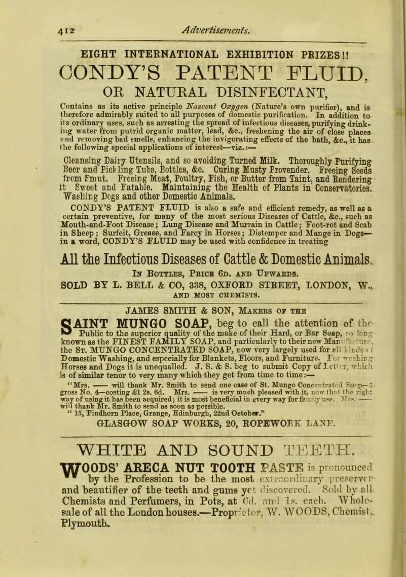 EIGHT INTERNATIONAL EXHIBITION PRIZES!! CONLY’S PATENT FLUID, OE NATUEAL DISINFECTANT, Contains as its active principle Nascent Oxygen (Nature's own purifier), and is therefore admirably suited to all purposes of domestic purification. In addition to its ordinary uses, such as arresting the spread of infectious diseases, purifying drink- ing water from putrid organic matter, lead, &c., freshening the air of close places and removing bad smells, enhancing the invigorating effects of the bath, &c., it has the following special applications of interest—viz. Cleansing Dairy Utensils, and so avoiding Turned Milk. Thoroughly Purifying Beer and Pickling Tubs, Bottles, &c. Curing Musty Provender. Freeing Seeds from Smut. Freeing Meat, Poultry, Fish, or Butter from Taint, and Rendering it Sweet and Datable. Maintaining the Health of Plants in Conservatories. ■Washing Dogs and other Domestic Animals. CONDY’S PATENT FLUID is also a safe and efficient remedy, as well as a certain preventive, for many of the most serious Diseases of Cattle, &c., such as Mouth-and-Foot Disease; Lung Disease and Murrain in Cattle; Foot-rot and Scab in Sheep ; Surfeit, Grease, and Farcy in Horses; Distemper and Mange in Dogs— in a word, CONDY’S FLUID may be used with confidence in treating All the Infections Diseases of Cattle & Domestic Animals, In Bottles, Pbice 6d. and TJpwabds. SOLD BY L. BELL & CO, 338, OXFORD STREET, LONDON, W« AND MOST CHEMISTS. JAMES SMITH & SON, Makebs of the OAINT MUNGO SOAP, beg to call the attention of the ® Public to the superior quality of the make of their Hard, or Bar Soap, to Ion;- known as the FINEST FAMILY SOAP, and particularly to their new Mar vfncfure, the St. MUNGO CONCENTRATED SOAP, now very largely used for el! kinds c t Domestic Washing, and especially for Blankets, Floors, and Furniture. For washing Horses and Dogs it is unequalled. J. S. & S. beg to submit Copy of letirr, which is of similar tenor to very many which they get from time to time:— “Mrs. will thank Mr. Smith to send one case of St. Mungo Concentrated Sorp—5 gross No. 4—costing £1 2s. 6d. Mrs. is very much pleased with it, now that the right way of using it has been acquired; it is most beneficial in every way for family use. Mrs. will thank Mr. Smith to send as soon as possible. “ 15, Findhorn Place, Grange, Edinburgh, 22nd October.” GLASGOW SOAP WORKS, 20, ROPEWOBK LANE. WHITE AND SOUND TEETH. WOODS’ ABECA NUT TOOTH PASTE is pronounced by the Profession to be the most extraordinary preserver and beautifier of the teeth and gums yet discovered. Sold by all Chemists and Perfumers, in Pots, at Gd. and Is. each. Whole- sale of all the London houses.—Proprietor, W. WOOLS, Chemist, Plymouth,