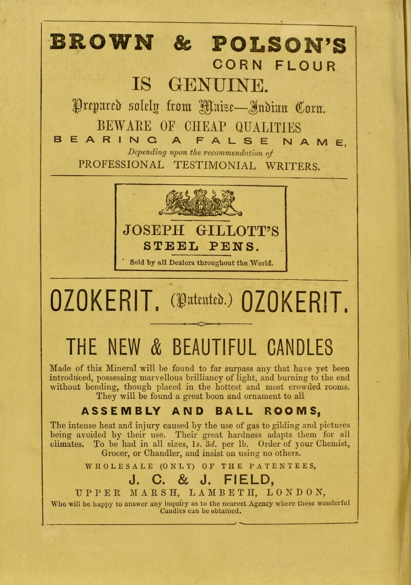 BROWN & POLSON’S CORN FLOUR IS GENUINE. flruprdi solcljr from Ipfee—Jatirimr Cora. BEWARE OF CHEAP QUALITIES BEARING A FALSE NAME, Depending upon the recommendation oj PROFESSIONAL TESTIMONIAL WRITERS. JOSEPH GILLOTT’S STEEL PENS. Sold by all Dealers throughout the World. OZOKERIT, (jjfatratftr.) OZOKERIT. THE NEW & BEAUTIFUL CANDLES Made of this Mineral will be found to far surpass any that have yet been introduced, possessing marvellous brilliancy of light, and burning to the end without bending, though placed in the hottest and most crowded rooms. They will be found a great boon and ornament to all ASSEMBLY AND BALL ROOMS, The intense heat and injury caused by the xise of gas to gilding and pictures being avoided by their use. Their great hardness adapts them for ail climates. To be had in all sizes, Is. 3d. per lb. Order of your Chemist, Grocer, or Chandler, and insist on using no others. WHOLESALE (0 N L Y) OF THE PATENTEES, J. C. & J. FIELD, UPPER MARSH, LAMBETH, LONDON, Who will be happy to answer any inquiry as to the nearest Agency where these wonderful Candles can be obtained.