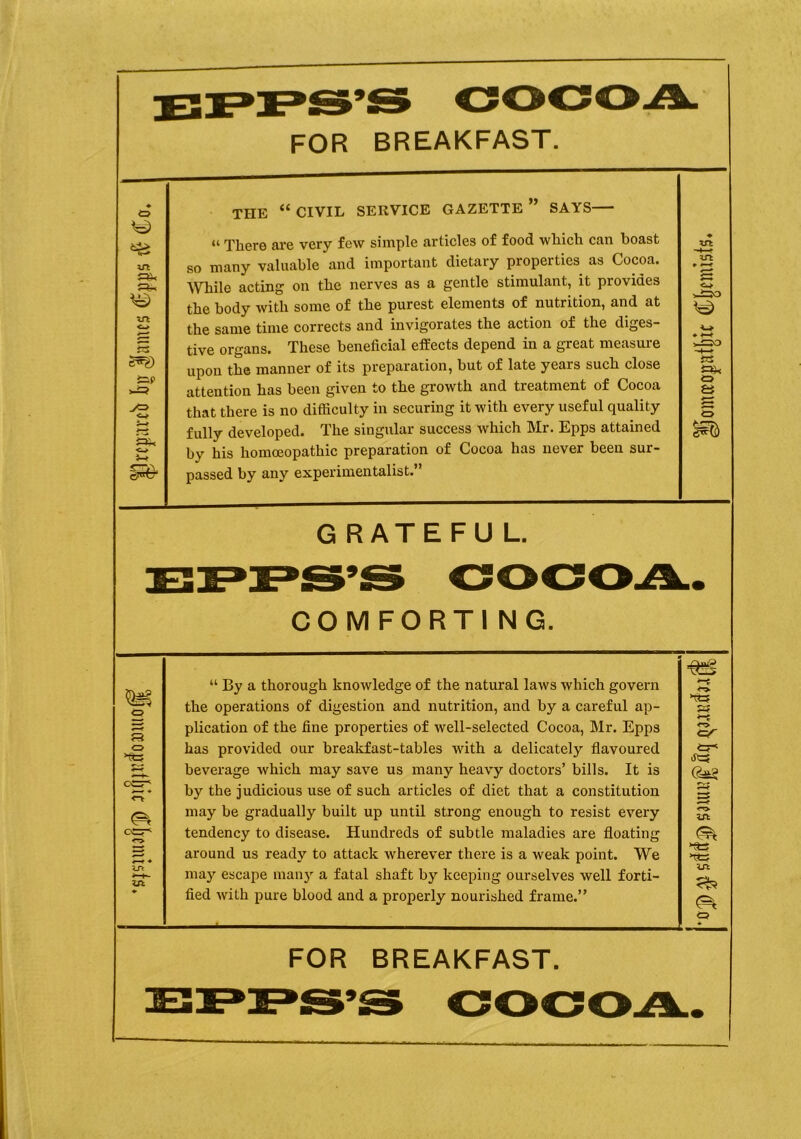 FOR BREAKFAST. in in o s g^g) &P J=> <■* sx< o }-* » THE “ CIVIL SERVICE GAZETTE ” SAYS “ There are very few simple articles of food which can boast so many valuable and important dietary properties as Cocoa. While acting on the nerves as a gentle stimulant, it provides the body with some of the purest elements of nutrition, and at the same time corrects and invigorates the action of the diges- tive organs. These beneficial effects depend in a great measure upon the manner of its preparation, but of late years such close attention has been given to the growth and treatment of Cocoa that there is no difficulty in securing it with every useful quality fully developed. The singular success which Mr. Epps attained by his homoeopathic preparation of Cocoa has never been sur- passed by any experimentalist.” yt xrt ^30 i=> GRATEFUL. COMFORTING. F3 <=> CCI7* u>. zn “ By a thorough knowledge of the natural laws which govern the operations of digestion and nutrition, and by a careful ap- plication of the fine properties of well-selected Cocoa, Mr. Epps has provided our breakfast-tables writh a delicately flavoured beverage which may save us many heavy doctors’ bills. It is by the judicious use of such articles of diet that a constitution may be gradually built up until strong enough to resist every tendency to disease. Hundreds of subtle maladies are floating around us ready to attack wherever there is a weak point. We may escape many a fatal shaft by keeping ourselves well forti- fied with pure blood and a properly nourished frame.” >Tt3 » <T> <=r tr w ts ut