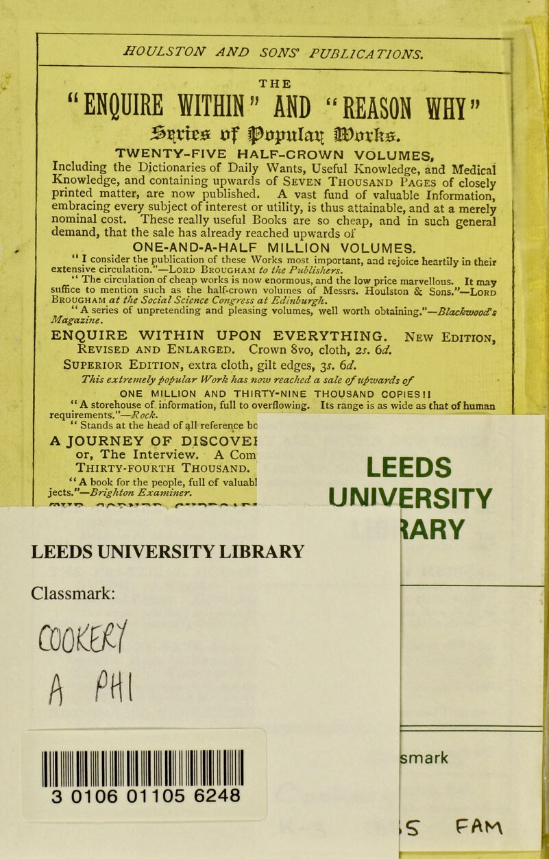 THE “ENQUIRE WITHIN” AND “REASON WHY” of popular tDxnfe. TWENTY-FIVE HALF-CROWN VOLUMES, Including the Dictionaries of Daily Wants, Useful Knowledge, and Medical Knowledge, and containing upwards of Seven Thousand Pages of closely printed matter, are now published. A vast fund of valuable Information, embracing every subject of interest or utility, is thus attainable, and at a merely nominal cost. These really useful Books are so cheap, and in such general demand, that the sale has already reached upwards of ONE-AND-A-HALF MILLION VOLUMES. “ I consider the publication of these Works most important, and rejoice heartily in their extensive circulation.”—Lord Brougham to the Publishers. “ The circulation of cheap works is now enormous, and the low price marvellous. It may suffice to mention such as the half-crown volumes of Messrs. Houlston & Sons.”—Lord Brougham at the Social Science Congress at Edinburgh. “A series of unpretending and pleasing volumes, well worth obtaining.’’—Blackwood!s Magazine. ENQUIRE WITHIN UPON EVERYTHING. New Edition, Revised and Enlarged. Crown 8vo, cloth, 2s. 6d. Superior Edition, extra cloth, gilt edges, 3*. 6d. This extremely popular Work has now reached a sale of upwards of ONE MILLION AND THIRTY-NINE THOUSAND COPIESI1 “ A storehouse of information, full to overflowing. Its range is as wide as that of human requirements.”—Rock. “ Stands at the head of qll reference be A JOURNEY OF DISCOVEI or, The Interview. A Com Thirty-fourth Thousand. “A book for the people, full of valuabl jects.”—Brighton Examiner. T-» > T ^ ^ « frARY LEEDS UNIVERSITY LIBRARY Classmark: coo®/ h m smark IS PAV\ LEEDS UNIVERSITY 3 0106 01105 6248