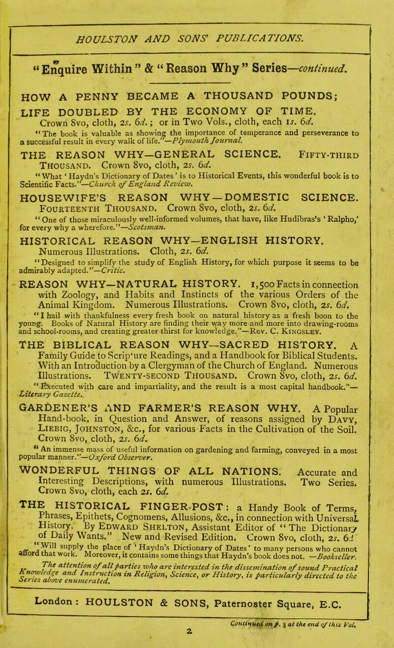 “ Enquire Within ” & “ Reason Why ” Series —continued. HOW A PENNY BECAME A THOUSAND POUNDS; LIFE DOUBLED BY THE ECONOMY OF TIME. Crown 8vo, cloth, 2s. 61.; or in Two Vols., cloth, each is. 6d. “The book is valuable as showing the importance of temperance and perseverance to a successful result in every walk of life.”—Plymouth loumal. THE REASON WHY—GENERAL SCIENCE. Fifty-third Thousand. Crown 8vo, cloth, 2s. 6d. “ What ‘ Haydn’s Dictionary of Dates ’ is to Historical Events, this wonderful book is to Scientific Facts.”—Church of England Review. HOUSEWIFE’S REASON WHY —DOMESTIC SCIENCE. Fourteenth Thousand. Crown 8vo, cloth, 2s. 6d. “ One of those miraculously well-informed volumes, that have, like Hudibras’s ‘ Ralpho,’ for every why a wherefore.”—Scotsman. HISTORICAL REASON WHY—ENGLISH HISTORY. Numerous Illustrations. Cloth, 2s. 6d. “Designed to simplify the study of English History, for which purpose it seems to be admirably adapted.”—Critic. REASON WHY—NATURAL HISTORY. 1,500 Facts in connection with Zoology, and Habits and Instincts of the various Orders of the Animal Kingdom. Numerous Illustrations. Crown 8vo, cloth, 2s. 6d. “ I hail with thankfulness every fresh book on natural history as a fresh boon to the young. Books of Natural History are finding their way more and more into drawing-rooms and school-rooms, and creating greater thirst for knowledge.”—Rev. C. Kingsley. THE BIBLICAL REASON WHY—SACRED HISTORY. A Family Guide to Scripture Readings, and a Handbook for Biblical Students. With an Introduction by a Clergyman of the Church of England. Numerous Illustrations. Twenty-second Thousand. Crown 8vo, cloth, 2s. 6d. “ Executed with care and impartiality, and the result is a most capital handbook.”— Literary Gazette. GARDENER’S AND FARMER’S REASON WHY. A Popular Hand-book, in Question and Answer, of reasons assigned by Davy, Liebig, Johnston, &c., for various Facts in the Cultivation of the Soil. Crown 8vo, cloth, 2s. 6d. ,l An immense mass of useful information on gardening and farming, conveyed in a most popular manner.”—Oxford Observer. WONDERFUL THINGS OF ALL NATIONS. Accurate and Interesting Descriptions, with numerous Illustrations. Two Series. Crown Svo, cloth, each 2s. 6d. THE HISTORICAL FINGER-POST: a Handy Book of Terms? Phrases, Epithets, Cognomens, Allusions, &c., in connection with Universal, History. By Edward Shelton, Assistant Editor of “ The Dictionary (°f Daily Wants.” New and Revised Edition. Crown 8vo, cloth, 2s. 6i er supply the place of ‘ Haydn’s Dictionary of Dates’ to many persons who cannot aQord that work. Moreover, it contains some things that Haydn’s book does not. —Bookseller. The attention of all parties who are interested in the dissemination of sound Practical Knowledge and Instruction in Religion, Science, or History, is particularly directed to the Series above enumerated. London : HOULSTON & SONS, Paternoster Square, E.C. 2 Continued onp. 3 at the end of this Vol.