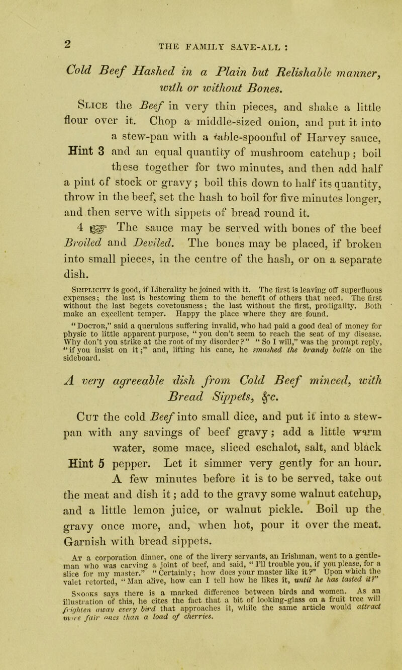 •? THE FAMILY SAVE-ALL I Cold Beef Hashed in a Plain hut Relishahle manner, with or without Bones. Slice the Beef in very thin pieces, and shake a little flour over it. Chop a middle-sized onion, and put it into a stew-pan with a table-spoonful of Harvey sauce, Hint 3 and an equal quantity of mushroom catchup ; boil these together for two minutes, and then add half a pint of stock or gravy; boil this down to half its quantity, throw in the beef, set the hash to boil for five minutes longer, and then serve with sippets of bread round it. 4 The sauce may be served with bones of the beel Broiled and Deviled. The bones may be placed, if broken into small pieces, in the centre of the hash, or on a separate dish. Simplicity is good, if Liberality be joined with it. The first is leaving off superfluous expenses; the last is bestowing them to the benefit of others that need. The first without the last begets covetousness; the last without the first, prodigality. Both make an excellent temper. Happy the place where they are found. “ Doctor,” said a querulous suffering invalid, who had paid a good deal of money for physic to little apparent purpose, “ you don’t seem to reach the seat of my disease. Why don’t you strike at the root of my disorder ? ” “ So I will,” was the prompt reply, “ if you insist on itand, lifting his cane, he smashed the brandy bottle on the sideboard. A very agreeable dish from Cold Beef minced, with Bread Sippets, 8fc. Cut the cold Beef into small dice, and put it into a stew- pan with any savings of beef gravy; add a little warm water, some mace, sliced eschalot, salt, and black Hint 5 pepper. Let it simmer very gently for an hour. A few minutes before it is to be served, take out the meat and dish it; add to the gravy some walnut catchup, and a little lemon juice, or walnut pickle. Boil up the gravy once more, and, when hot, pour it over the meat. Garnish with bread sippets. At a corporation dinner, one of the livery servants, an Irishman, went to a gentle- man who was carving a joint of beef, and said, “ I’ll trouble you, if you please, for a slice for my master.” “Certainly; how does your master like it?” Upon which the valet retorted, “Man alive, how can I tell how he likes it, until he has lasted it?” Snooks says there is a marked difference between birds and women. As an illustration of this, he cites the fact that a bit of looking-glass on a fruit tree will /lighten away every bird that approaches it, while the same article would attract mare fair ones than a load of cherries.