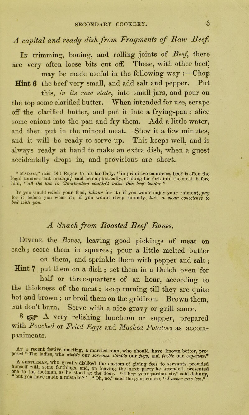 3 A capital and ready dish from Fragments of Raw Beef In trimming, boning, and rolling joints of Beef there are very often loose bits cut off. These, with other beef, may be made useful in the following way :—Chop Hint 6 the beef very small, and add salt and pepper. Put this, in its raw state, into small jars, and pour on the top some clarified butter. When intended for use, scrape off the clarified butter, and put it into a frying-pan; slice some onions into the pan and fry them. Add a little water, and then put in the minced meat. Stew it a few minutes, and it will be ready to serve up. This keeps well, and is always ready at hand to make an extra dish, when a guest accidentally drops in, and provisions are short. “ Madam,” said Old Roger to his landlady, “ in primitive countries, beef is often the legal tender; but madapa,” said he emphatically, striking his fork into the steak before him, all the law in Christendom couldn't make this beef tender.” If you would relish your food, labour for it; if you would enjoy your raiment, pay for it before you wear it; if you would sleep soundly, take a clear conscience to bed with you. A Snack from Roasted Beef Bones. Divide the Bones, leaving good pickings of meat on each; score them in squares ; pour a little melted butter on them, and sprinkle them with pepper and salt; Hint 7 put them on a dish ; set them in a Dutch oven for half or three-quarters of an hour, according to the thickness of the meat; keep turning till they are quite hot and brown ; or broil them on the gridiron. Brown them, out don’t burn. Serve with a nice gravy or grill sauce. 8 A very relishing luncheon or supper, prepared with Poached or Fried Eggs and Masked Potatoes as accom- paniments. At a recent festive meeting posed “ The ladies, who divide , a married man, who should have known better, pro' our sorrows, double our joys, and treble our expenses.* K>Gf,NTLkMAN’ Sreatly disliked the custom of giving fees to servants, provided mseit wuh some farthings, and, on leaving the next party he attended, presented one to the footman, as he stood at the door. “ I beg your pardon, sir,” said Johnny,
