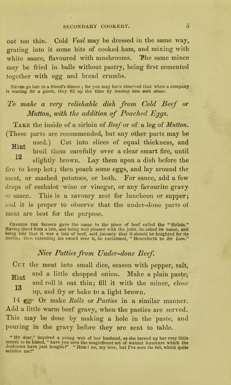 out too thin. Cold Veal may be dressed in the same way, eratine into it some bits of cooked ham, and mixing with white sauce, flavoured with mushrooms. The same mince may be fried in balls without pastry, being first cemented together with egg and bread crumbs. Never go late to a friend’s dinner ; for you may have observed that when a company is waiting for a guest, they till up the time by loading him with abuse. To make a very relishable dish from Cold Beef or Mutton, with the addition of Poached Pgys. Take the inside of a sirloin of Beef or of a leg of Mutton. (These parts are recommended, but any other parts may be used.) Cut into slices of equal thickness, and broil them carefully over a clear smart fire, until Hint 12 slightly brown. Lay them upon a dish before the lire to keep hot; then poach some eggs, and lay around the meat, or mashed potatoes, or both. For sauce, add a few drops of eschalot wine or vinegar, or any favourite gravy or sauce. This is a savoury zest for luncheon or supper; and it is proper to observe that the under-done parts of meat are best for the purpose. Charles the Second gave the name to the piece of beef called the “ Sirloin.” Having dined from a loin, and being well pleased with the joint, he asked its name, and being told that it was a loin of beef, said jocosely that it should be knighted for its merits; then extending his sword over it, he exclaimed, “ Henceforth be Sir Loin.” Nice Patties from Under-done Beef Cut the meat into small dice, season with pepper, salt, Hint an<^ a kittle chopped onion. Make a plain paste, and roll it out thin; fill it with the mince, close 13 5 up, and fry or bake to a light brown. 14 Or make Rolls or Pasties in a similar manner. Add a little warm beef gravy, when the pasties are served. This may be done by making a hole in the paste, and pouring in the gravy before they are sent to table. “ My dear,” inquired a young wife of her husband, as she turned up her rosy little mouth to be kissed, “ have you seen the magnificent set of walnut furniture which the Jenkinses have just bought?” “ Hem! no, my love, but I’ve seen the bill, which quite satisfies me!”
