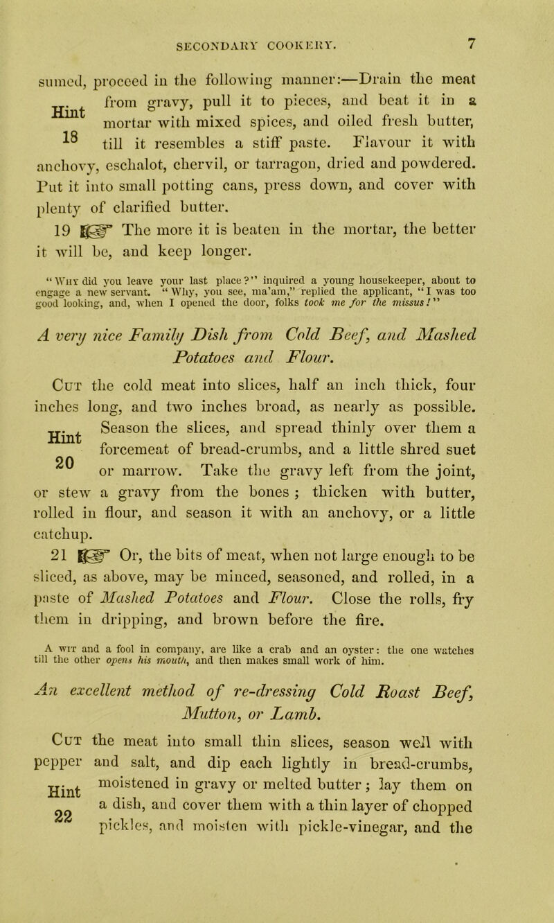 sumed, proceed in the following manner:—Drain the meat from gravy, pull it to pieces, and beat it in a mortar with mixed spices, and oiled fresh butter, till it resembles a stiff paste. Flavour it with anchovy, eschalot, chervil, or tarragon, dried and powdered. Put it into small potting cans, press down, and cover with plenty of clarified butter. 19 The more it is beaten in the mortar, the better it will be, and keep longer. “Why did you leave your last place?” inquired a young housekeeper, about to engage a new servant. “Why, you see, ma’am,” replied the applicant, “I was too good looking, and, when I opened the door, folks took me for the missus! A very nice Family Dish from Cold Beef and Mashed Potatoes and Flour. Cut the cold meat into slices, half an inch thick, four inches long, and two inches broad, as nearly as possible. Hint 20 Season the slices, and spread thinly over them a forcemeat of bread-crumbs, and a little shred suet or marrow. Take the gravy left from the joint, or stew a gravy from the bones ; thicken with butter, rolled in flour, and season it with an anchovy, or a little catchup. 21 KIT Or, the bits of meat, when not large enough to be sliced, as above, may be minced, seasoned, and rolled, in a p:iste of Mashed Potatoes and Flour. Close the rolls, fry them in dripping, and brown before the fire. A WIT and a fool in company, are like a crab and an oyster: the one watches till the other opens his mouth, and then makes small work of him. An excellent method of re-dressing Cold Roast Beef \ Mutton, or Lamb. Cut the meat into small thin slices, season well with pepper and salt, and dip each lightly in bread-crumbs, Hint mo^stene(l'm gi’avy or melted butter; lay them on a dish, and cover them with a thin layer of chopped pickles, arid moisten with pickle-vinegar, and the