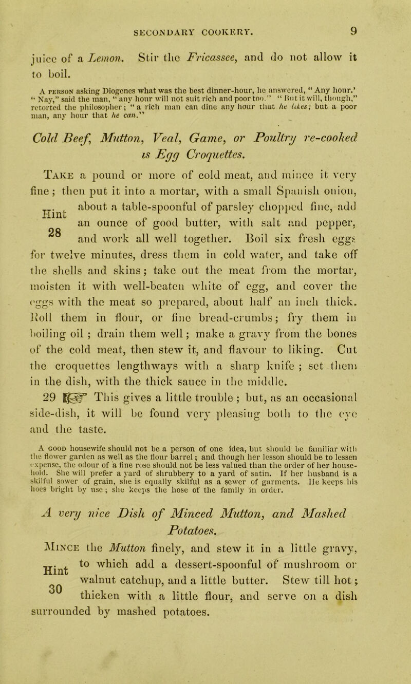 iuicc of a Lemon. Stir tlie Fricassee, and do not allow it to boil. A person asking Diogenes what was the best dinner-hour, he answered, “ Any hour.’ “ Nay,” said the man, “ any hour will not suit rich and poor too.” “ Hot it will, though,” retorted the philosopher; “a rich man can dine any hour that he likes; but a poor man, any hour that he can. Cold Beef, Mutton, Veal, Game, or Poultry re-coohed is Egy Croquettes. Take a pound or more of cold meat, and mince it very fine ; then put it into a mortar, with a small Spanish onion, I~int a table-spoonful of parsley chopped fine, add an ounce of good butter, with salt and pepper, and work all well together. Boil six fresh eggs for twelve minutes, dress them in cold water, and take off the shells and skins; take out the meat from the mortar, moisten it with well-beaten white of egg, and cover the eggs with the meat so prepared, about half an inch thick. Boll them in flour, or fine bread-crumbs; fry them in boiling oil ; drain them well; make a grav}r from the bones of the cold meat, then stew it, and flavour to liking. Cut the croquettes lengthways with a sharp knife ; set (hem in the dish, with the thick sauce in (he middle. 29 S3T This gives a little trouble ; but, as an occasional side-dish, it will be found very pleasing bo(h to the eye and the taste. A good housewife should not be a person of one idea, but should be familiar with the flower garden as well as the flour barrel; and though her lesson should be to lessen expense, the odour of a fine rose should not be less valued than the order of her house- hold. She will prefer a yard of shrubbery to a yard of satin. If her husband is a skilful sower of grain, she is equally skilful as a sewer of garments, lie keeps his hoes bright by use ; she keeps the hose of the family in order. A very nice Dish of Minced Mutton, and Mashed Potatoes. Mince the Mutton finely, and stew it in a little gravy, Hint add a dessert-spoonful of mushroom or 30 walnut catchup, and a little butter. Stew till hot; thicken with a little flour, surrounded by mashed potatoes. and serve on a dish