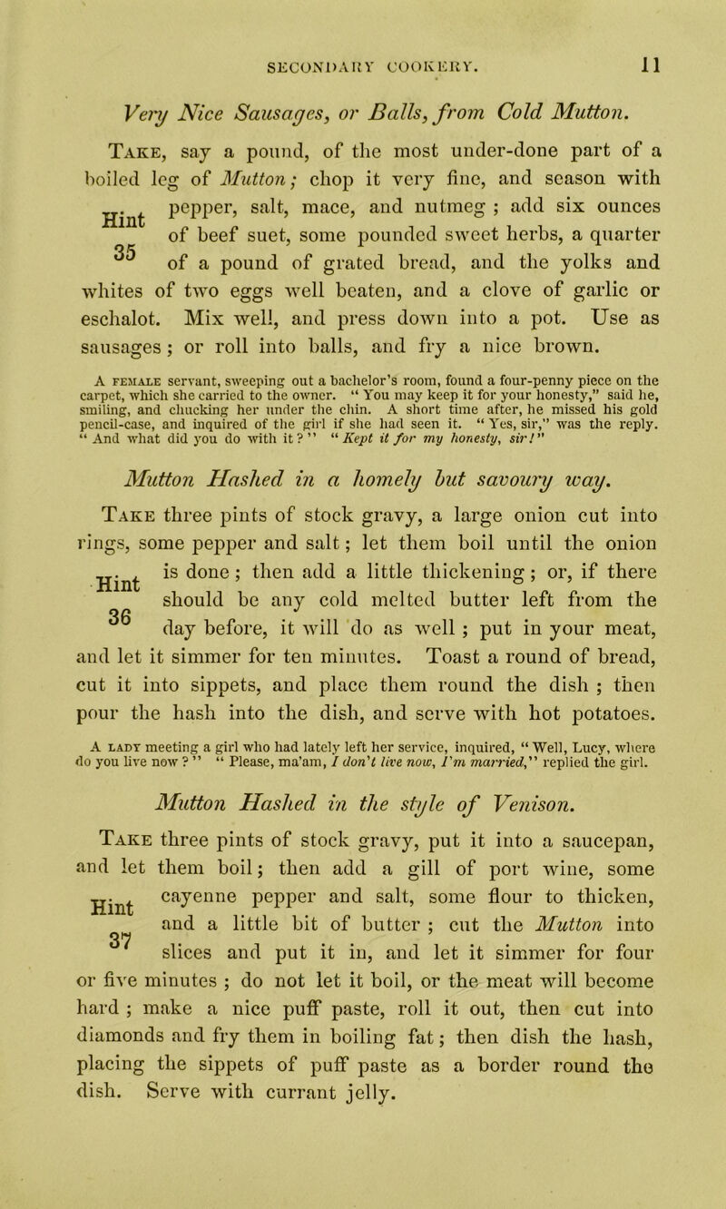 Very Nice Sausages, or Balls, from Cold Mutton. Take, say a pound, of the most under-done part of a boiled leg of Mutton; chop it very line, and season with pepper, salt, mace, and nutmeg ; add six ounces Hint 35 of beef suet, some pounded sweet herbs, a quarter of a pound of grated bread, and the yolks and whites of two eggs well beaten, and a clove of garlic or eschalot. Mix well, and press down into a pot. Use as sausages ; or roll into balls, and fry a nice brown. A female servant, sweeping out a bachelor’s room, found a four-penny piece on the carpet, which she carried to the owner. “ You may keep it for your honesty,” said he, smiling, and chucking her under the chin. A short time after, he missed his gold pencil-case, and inquired of the girl if she had seen it. “ Yes, sir,” was the reply. “ And what did you do with it?” “Kept it for my honesty, sir! Mutton Hashed in a homely hut savoury way. Take three pints of stock gravy, a large onion cut into rings, some pepper and salt; let them boil until the onion is done ; then add a little thickening ; or, if there Hint 36 should be any cold melted butter left from the day before, it will do as well ; put in your meat, and let it simmer for ten minutes. Toast a round of bread, cut it into sippets, and place them round the dish ; then pour the hash into the dish, and serve with hot potatoes. A lady meeting a girl who had lately left her service, inquired, “ Well, Lucy, where do you live now ? ” “ Please, ma’am, I don't live now. I'm married, replied the girl. Mutton Hashed in the style of Venison. Take three pints of stock gravy, put it into a saucepan, and let them boil; then add a gill of port wine, some Hint cayenne pepper and salt, some flour to thicken, and a little bit of butter ; cut the Mutton into 37 . slices and put it in, and let it simmer for four or five minutes ; do not let it boil, or the meat will become hard ; make a nice puff paste, roll it out, then cut into diamonds and fry them in boiling fat; then dish the hash, placing the sippets of puff* paste as a border round the dish. Serve with currant jelly.