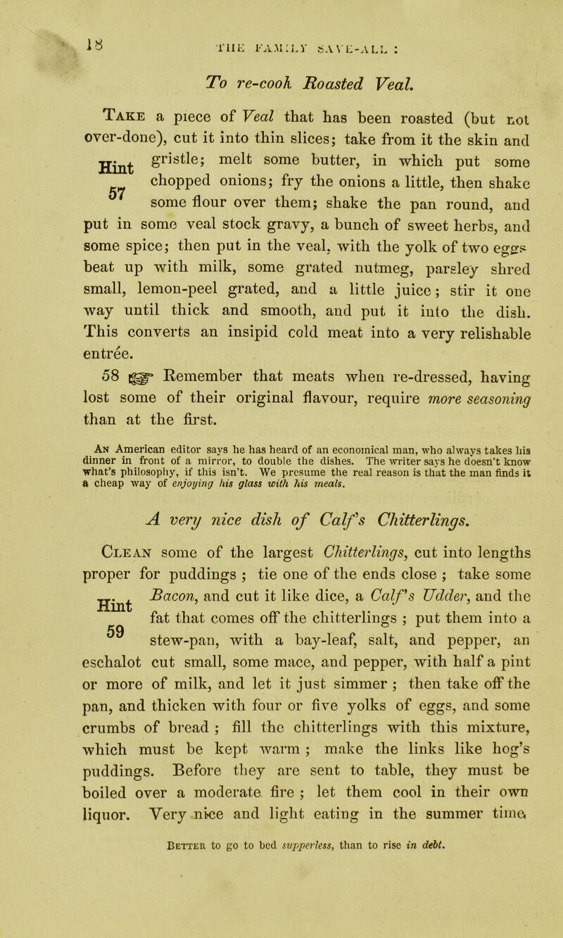 To re-cooh Roasted Veal. Take a piece of Veal that has been roasted (but not over-done), cut it into thin slices; take from it the skin and Hint &ns^e» melt some butter, in which put some chopped onions; fry the onions a little, then shake some flour over them; shake the pan round, and put in some veal stock gravy, a bunch of sweet herbs, and some spice; then put in the veal, with the yolk of two eggs beat up with milk, some grated nutmeg, parsley shred small, lemon-peel grated, and a little juice; stir it one way until thick and smooth, and put it into the dish. This converts an insipid cold meat into a very relishable entree. 58 Remember that meats when re-dressed, having lost some of their original flavour, require more seasoning than at the first. An American editor says he has heard of an economical man, who always takes his dinner in front of a mirror, to double the dishes. The -writer says he doesn’t know what’s philosophy, if this isn’t. We presume the real reason is that the man finds it a cheap way of enjoying his glass with his meals. A very nice dish of Calf's Chitterlings. Clean some of the largest Chitterlings, cut into lengths proper for puddings ; tie one of the ends close ; take some Bacon, and cut it like dice, a Calfs Udder, and the Hint 59 fat that comes off the chitterlings ; put them into a stew-pan, with a bay-leaf, salt, and pepper, an eschalot cut small, some mace, and pepper, with half a pint or more of milk, and let it just simmer ; then take off the pan, and thicken with four or five yolks of eggs, and some crumbs of bread ; fill the chitterlings with this mixture, which must be kept warm ; make the links like hog’s puddings. Before they are sent to table, they must be boiled over a moderate fire ; let them cool in their own liquor. Very nice and light eating in the summer time, Betteu to go to bed svpperless, than to rise in debt.