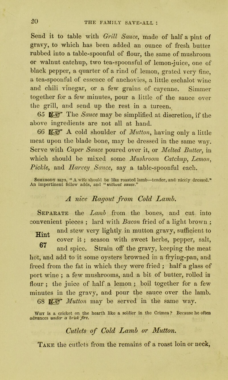 Send it to table with Grill Sauce, made of half a pint of gravy, to which has been added an ounce of fresh buttei rubbed into a table-spoonful of flour, the same of mushroom or walnut catchup, two tea-spoonsful of lemon-juice, one of black pepper, a quarter of a rind of lemon, grated very fine, a tea-spoonful of essence of anchovies, a little eschalot wine and chili vinegar, or a few grains of cayenne. Simmer together for a few minutes, pour a little of the sauce over the grill, and send up the rest in a tureen. 65 80° The Sauce may be simplified at discretion, if the above ingredients are not all at hand. 66 A cold shoulder of Mutton, having only a little meat upon the blade bone, may be dressed in the same way. Serve with Caper Sauce poured over it, or Melted Butter, in which should be mixed some Mushroom Catchup, Lemon, Pickle, and Harvey Sauce, say a table-spoonful each. Somebody says, “ A wife should be like roasted lamb—tender, and nicely dressed.* An impertinent fellow adds, and “ without sauce.” A nice Ragout from Cold Lamb. Separate the Lamb from the bones, and cut into convenient pieces ; lard with Bacon fried of a light brown ; and stew very lightly in mutton gravy, sufficient to cover it; season with sweet herbs, pepper, salt, and spice. Strain off the gravy, keeping the meat hot, and add to it some oysters browned in a frying-pan, and freed from the fat in which they were fried ; half a glass of port wine ; a few mushrooms, and a bit of butter, rolled in flour ; the juice of half a lemon ; boil together for a few minutes in the gravy, and pour the sauce over the lamb. 68 8©” Mutton may be served in the same way. Why is a cricket on the hearth like a soldier in the Crimea ? Because he often advances under a brisk fire. Cutlets of Cold Ijamb or Mutton. Take the cutlets from the remains of a roast loin or neck,