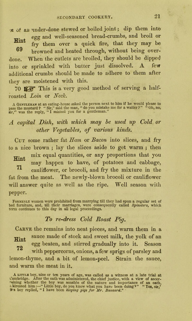 •n of aa under-done stewed or boiled joint; dip them into egg and well-seasoned bread-crumbs, and broil or Hint 69 fry them over a quick fire, that they may be browned and heated through, without being over- done. When the cutlets are broiled, they should be dipped into or sprinkled with butter just dissolved. A few additional crumbs should be made to adhere to them after they are moistened with this. 70 gSp” This is a very good method of serving a half- roasted Loin or Neele. A Gentleman at an eating-house asked the person next to him if he would please to pass the mustard ? “ Sir,” said the man, “ do you mistake me for a waiter ? ” “ Oh, no, sir,” was the reply, “ I mistook you for a gentleman.” A capital Dish, with ichich may he used up Cold or other Vegetables, of various hinds. Cut some rather fat Ham or Bacon into slices, and fry to a nice brown ; lay the slices aside to get warm ; then mix equal quantities, or any proportions that you may happen to have, of potatoes and cabbage, ^ cauliflower, or brocoli, and fry the mixture in the fat from the meat. The newly-blown brocoli or cauliflower will answer quite as well as the ripe. Well season with pepper. Formerly women were prohibited from marrying till they had spun a regular set of bed furniture, and, till their marriages, were consequently called Spinsters, which term continues to this day in all legal proceedings. To re-dress Cold Roast Pig. Carve the remains into neat pieces, and warm them in a Hint sauce ma<^e stock and sweet milk, the yolk of an egg beaten, and stirred gradually into it. Season with peppercorns, onions, a few sprigs of parsley and lemon-thyme, and a bit of lemon-peel. Strain the sauce, and warm the meat in it. A little boy, nine or ten years of age, was called as a witness at a late trial at Cambridge. After the oath was administered, the chief justice, with a view of asccr- 'lining whether the boy was sensible of the nature and importance of an oath, •> klressed him :—“ Little boy, do you know what you have been doing’” “ Yes, sir,' tba boy replied, “ I have been keeping pigs for Mr. Barnard.”