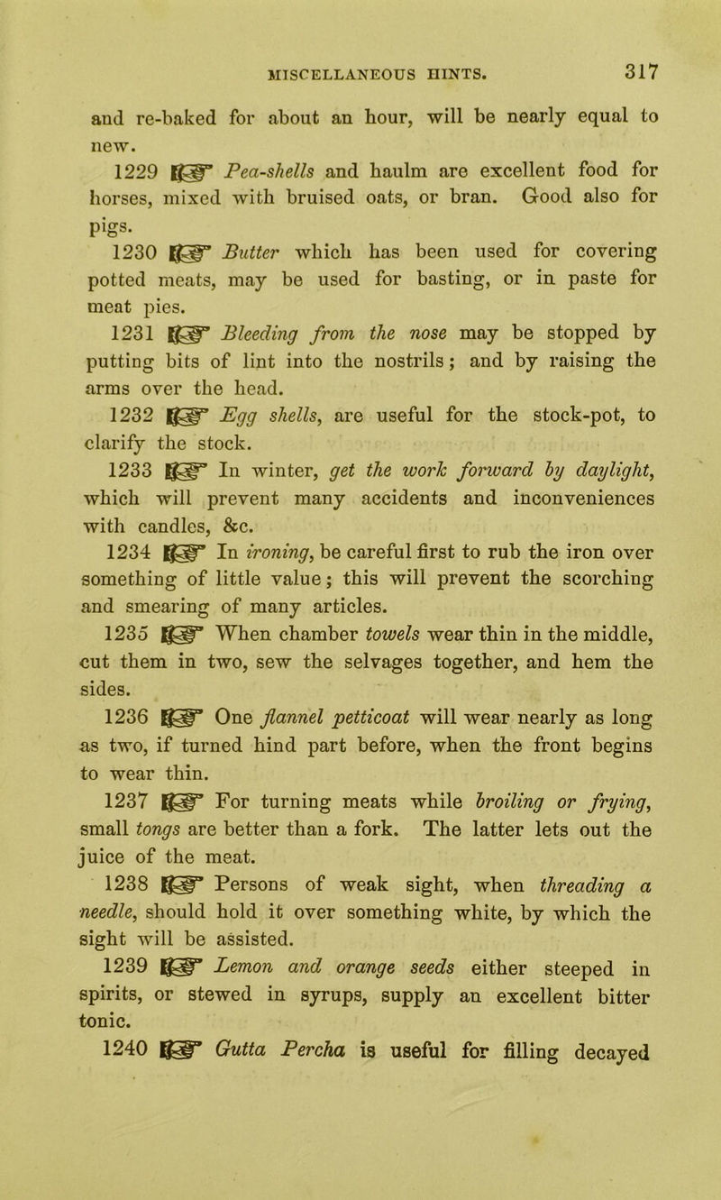 and re-baked for about an hour, will be nearly equal to new. 1229 KH” Pea-shells and haulm are excellent food for horses, mixed with bruised oats, or bran. Good also for pigs. 1230 Butter which has been used for covering potted meats, may be used for basting, or in paste for meat pies. 1231 Hgp0 Bleeding from the nose may be stopped by putting bits of lint into the nostrils; and by raising the arms over the head. 1232 ggp” Egg shells, are useful for the stock-pot, to clarify the stock. 1233 U91F’ In winter, get the work forward by daylight, which will prevent many accidents and inconveniences with candles, &c. 1234 KIT In ironing, be careful first to rub the iron over something of little value; this will prevent the scorching and smearing of many articles. 1235 When chamber towels wear thin in the middle, cut them in two, sew the selvages together, and hem the sides. 1236 One flannel petticoat will wear nearly as long as two, if turned hind part before, when the front begins to wear thin. 1237 For turning meats while broiling or frying, small tongs are better than a fork. The latter lets out the juice of the meat. 1238 Persons of weak sight, when threading a needle, should hold it over something white, by which the sight will be assisted. 1239 Lemon and orange seeds either steeped in spirits, or stewed in syrups, supply an excellent bitter tonic. 1240 IgiT Gutta Percha is useful for filling decayed