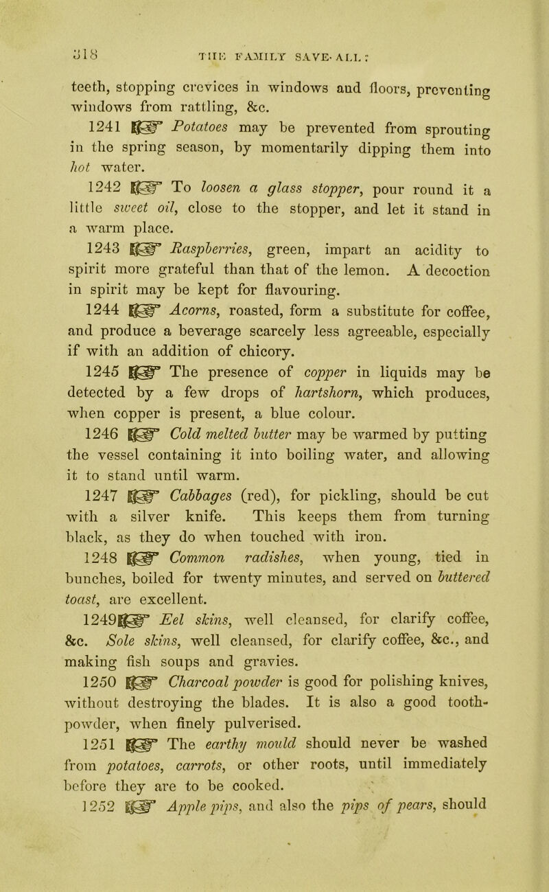 teeth, stopping crevices in windows and floors, preventing windows from rattling, &c. 1241 Potatoes may be prevented from sprouting in the spring season, by momentarily dipping them into hot water. 1242 To loosen a glass stopper, pour round it a little sweet oil, close to the stopper, and let it stand in a warm place. 1243 Ugp” Raspberries, green, impart an acidity to spirit more grateful than that of the lemon. A decoction in spirit may be kept for flavouring. 1244 ||5j|ra Acorns, roasted, form a substitute for coffee, and produce a beverage scarcely less agreeable, especially if with an addition of chicory. 1245 The presence of copper in liquids may be detected by a few drops of hartshorn, which produces, when copper is present, a blue colour. 1246 ||5|r Cold melted butter may be warmed by putting the vessel containing it into boiling water, and allowing it to stand until warm. 1247 IlSf” Cabbages (red), for pickling, should be cut with a silver knife. This keeps them from turning black, as they do when touched with iron. 1248 mp1’ Common radishes, when young, tied in bunches, boiled for twenty minutes, and served on buttered toast, are excellent. 1249g§ir Eel skins, well cleansed, for clarify coffee, &c. Sole skins, well cleansed, for clarify coffee, &c., and making fish soups and gravies. 1250 1$^ Charcoal powder is good for polishing knives, without destroying the blades. It is also a good tooth- powder, when finely pulverised. 1251 The earthy mould should never be washed from potatoes, carrots, or other roots, until immediately before they are to be cooked. 1 252 IfW Apple pips, and also the pips of pears, should