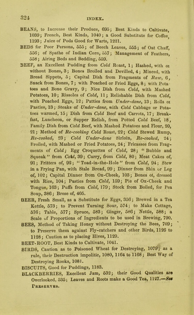 BEANS, to Increase their Produce, 695; Best Kinds to Cultivate, 1039; French, Best Kinds, 1040; a Good Substitute for Coffee 1193; Juice of Pods Good for Warts, 1221. BEDS for Poor Persons, 555; of Beech Leaves, 555; of Oat Chaff, 556; of Spathe of Indian Corn, 557; Management of Feathers, 558; Airing Beds and Bedding, 559. BEEF, an Excellent Pudding from Cold Roast, 1; Hashed, with oi without Bones, 3; Bones Broiled and Devilled, 4; Minced, with Bread Sippets, 5; Capital Dish from Fragments of Reno, 6, Snack from Bones, 7; with Poached or Fried Eggs, 8; with Pota toes and Bone Gravy, 9; Nice Dish from Cold, with Mashed Potatoes, 10; Rissoles of Cold, 11; Relishable Dish from Cold, with Poached Eggs, 12; Patties from Under-done, 13; Rolls oi Pasties, 13; Steaks of Under-done, with Cold Cabbage or Pota- toes w'armed, 15; Dish from Cold Beef and Carrots, 17; Break- fast, Luncheon, or Supper Relish, from Potted Cold Beef, 18, Family Dish from Cold Beef, with Mashed Potatoes and Flour, 20, 21; Method of Re-cooking Cold Roast, 22; Cold Stewed Rump, Re-cooked, 23; Cold Under-done Sirloin, Re-cooked, 24; Broiled, with Mashed or Fried Potatoes, 24; Fricassee from Frag- ments of Cold; Egg Croquettes of Cold, 28; “Bubble and Squeak” from CoKd, 39; Curry, from Cold, 80; Meat Cakes of, 91; Fritters of, 92; “ Toad-in-the-Hole ” from Cold, 94; Stew in a Frying Pan, with Stale Bread, 99; Dinner from Shin or Leg of, 102; Capital Dinner from Ox-Cheek, 103; Bones oi, dressed with Rice, 104; Pasties from Cold, 159; Pie of Ox-Cheek and Tongue, 163; Puffs from Cold, 179; Stock from Boiled, for Pea Soup, 386; Brose of, 405. BEER, Fresh Small, as a Substitute for Eggs, 356; Brewed in a Tea Kettle, 573; to Prevent Turning Sour, 574; to Make Cottage, 576; Table, 577; Spruce, 583; Ginger, 586; Nettle, 588; a Scale uf Proportions of Ingredients to be used in Brewing, 790. BEES, Method of Taking Honey without Destroying the Bees, 709; to Preserve them against Fly-catchers and other Birds, 1126 to 1128; Caution as to placing Hives, 1129. BEET-ROOT, Best Kinds to Cultivate, 1041. BIRDS, Caution as to Poisoned Wheat for Destroying, 1079; as a rule, their Destruction impolitic, 1080, 1164 to 1168; Best Way of Destroying Rooks, 1081. BISCUITS, Good for Puddings, 1183. BLACKBERRIES, Excellent Jam, 632; their Good Qualities are Overlooked, 535; Leaves and Roots make a Good Tea, 1127.—Se* Preserves.