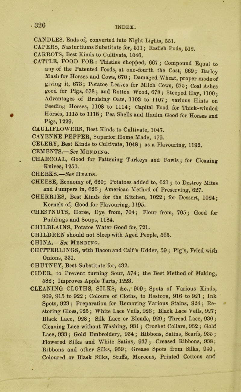 INDEX. CANDLES, Ends of, converted into Night Lights, 551. CAPERS, Nasturtiums Substitute for, 511; Radish Pods, 512. CARROTS, Best Kinds to Cultivate, 1046. CATTLE, FOOD FOR : Thistles chopped, 667 ; Compound Equal to any of the Patented Foods, at one-fourth the Cost, 669; Barley Mash for Horses and Cows, 670; Damaged Wheat, proper mode of giving it, 673 ; Potatoe Leaves for Milch Cows, 675; Coal Ashes good for Pigs, 678; and Rotten Wood, 678; Steeped Hay, 1100; Advantages of Bruising Oats, 1103 to 1107; various Hints on Feeding Horses, 1108 to 1114; Capital Food for Thick-winded Horses, 1115 to 1118; Pea Shells and Haulm Good for Horses and Pigs, 1229. CAULIFLOWERS, Best Kinds to Cultivate, 1047. CAYENNE PEPPER, Superior Home Made, 479. CELERY, Best Kinds to Cultivate, 1048 ; as a Flavouring, 1192. CEMENTS.—See Mending. CHARCOAL, Good for Fattening Turkeys and Fowls; for Cleaning Knives, 1250. CHEEKS.—See Heads. CHEESE, Economy of, 620; Potatoes added to, 621; to Destroy Mites and Jumpers in, 626; American Method of Preserving, 627. CHERRIES, Best Kinds for the Kitchen, 1022; for Dessert, 1024; Kernels of, Good for Flavouring, 1195. CHESTNUTS, Horse, Dye from, 704; Flour from, 705; Good for Puddings and Soups, 1184. CHILBLAINS, Potatoe Water Good for, 721. CHILDREN should not Sleep with Aged People, 565. CHINA.—See Mending. CHITTERLINGS, with Bacon and Calf’s Udder, 59; Pig’s, Fried witfh Onions, 331. CHUTNEY, Best Substitute for, 432. CIDER, to Prevent turning Sour, 574; the Best Method of Making, 582; Improves Apple Tarts, 1223. CLEANING CLOTHS, SILKS, &c., 909; Spots of Various Kinds, 909, 915 to 922; Colours of Cloths, to Restore, 916 to 921 ; Ink Spots, 923; Preparation for Removing Various Stains, 924; Re- storing Gloss, 925; White Lace Veils, 926; Black Lace Veils, 927; Black Lace, 928; Silk Lace or Blonde, 929; Thread Lace, 930; Cleaning Lace without Washing, 931; Crochet Collars, 932; Gold Lace, 933 ; Gold Embroidery, 934 ; Ribbons, Satins, Scarfs, 935 ; Flowered Silks and White Satins, 937; Creased Ribbons, 938; Ribbons and other Silks, 939; Grease Spots from Silks, 940, Coloured or Black Silks, Stuffs, Moreens, Printed Cottons and