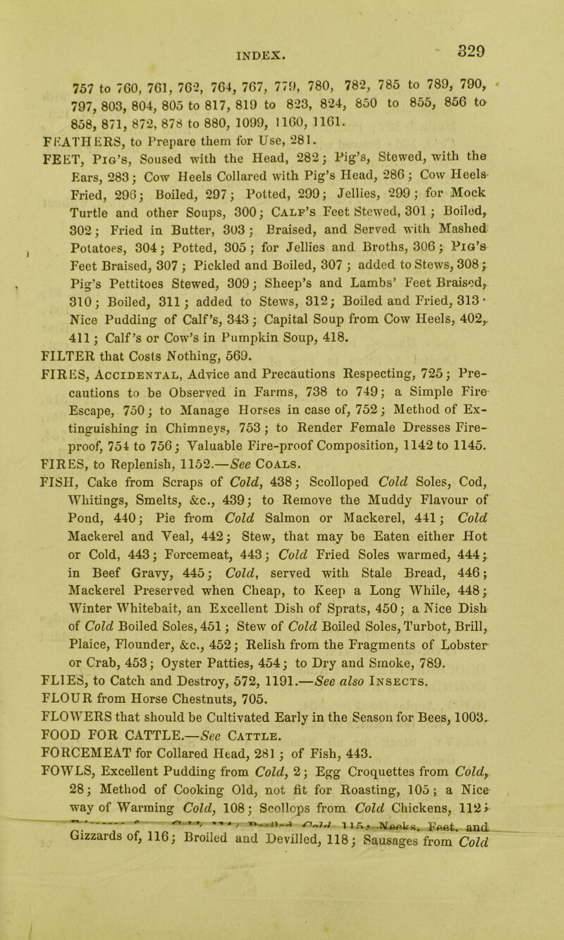 757 to 760, 761, 762, 764, 767, 779, 780, 782, 785 to 789, 790, 797, 803, 804, 805 to 817, 819 to 823, 824, 850 to 855, 856 to 858, 871, 872, 878 to 880, 1099, 1160, 1161. FEATHERS, to Prepare them for Use, 281. FEET, Pig’s, Soused with the Head, 282; Pig’s, Stewed, with the Ears, 283; Cow Heels Collared with Pig’s Head, 286; Cow Heels Fried, 296; Boiled, 297; Potted, 299; Jellies, 299; for Mock Turtle and other Soups, 300; Calf’s Feet Stewed, 301; Boiled, 302; Fried in Butter, 303 ; Eraised, and Served with Mashed Potatoes, 304; Potted, 305; for Jellies and Broths, 306; Pig’s Feet Braised, 307 ; Pickled and Boiled, 307 ; added to Stews, 308; Pig’s Pettitoes Stewed, 309; Sheep’s and Lambs’ Feet Braised, 310; Boiled, 311; added to Stews, 312; Boiled and Fried, 313 • Nice Pudding of Calf’s, 343; Capital Soup from Cow Heels, 402r 411; Calf’s or Cow’s in Pumpkin Soup, 418. FILTER that Costs Nothing, 569. FIRES, Accidental, Advice and Precautions Respecting, 725; Pre- cautions to be Observed in Farms, 738 to 749; a Simple Fire Escape, 750; to Manage Horses in case of, 752; Method of Ex- tinguishing in Chimneys, 753 ; to Render Female Dresses Fire- proof, 754 to 756; Valuable Fire-proof Composition, 1142 to 1145. FIRES, to Replenish, 1152.—See Coals. FISH, Cake from Scraps of Cold, 438; Scolloped Cold Soles, Cod, Whitings, Smelts, &c., 439; to Remove the Muddy Flavour of Pond, 440; Pie from Cold Salmon or Mackerel, 441; Cold Mackerel and Veal, 442; Stew, that may be Eaten either Hot or Cold, 443; Forcemeat, 443; Cold Fried Soles warmed, 444; in Beef Gravy, 445; Cold, served with Stale Bread, 446; Mackerel Preserved when Cheap, to Keep a Long While, 448; Winter Whitebait, an Excellent Dish of Sprats, 450; a Nice Dish of Cold Boiled Soles, 451; Stew of Cold Boiled Soles, Turbot, Brill, Plaice, Flounder, See., 452; Relish from the Fragments of Lobster or Crab, 453; Oyster Patties, 454; to Dry and Smoke, 789. FLIES, to Catch and Destroy, 572, 1191.—See also Insects. FLOUR from Horse Chestnuts, 705. FLOWERS that should be Cultivated Early in the Season for Bees, 1003. FOOD FOR CATTLE.—Sec Cattle. FORCEMEAT for Collared Head, 281 ; of Fish, 443. FOWLS, Excellent Pudding from Cold, 2; Egg Croquettes from Cold, 28; Method of Cooking Old, not fit for Roasting, 105; a Nice way of Warming Cold, 108; Scollops from Cold Chickens, 1121  ~ ”, —7 tin. -Noftks. Ffiftt. and Gizzards of, 116; Broiled and Devilled, 118; Sausages from Cold