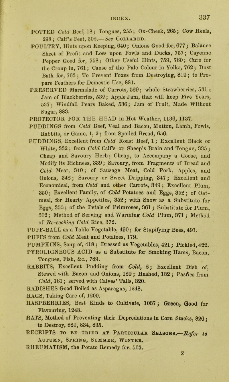 POTTED Cold Beef, 18; Tongues, 255; Ox-Cheek, 265; Cow Heels, 298; Calf’s Feet, 302.—See Collared. POULTRY, Hints upon Keeping, 640; Onions Good for, 677; Balance Sheet of Profit and Loss upon Fowls and Ducks, 757; Cayenne Pepper Good for, 758; Other Useful Hints, 759, 760; Curo for the Croup in, 761; Cause of the Pale Colour in Yolks, 762; Dust Bath for, 763; To Prevent Foxes from Destroying, 819; to Pre- pare Feathers for Domestic Use, 881. PRESERVED Marmalade of Carrots, 529; whole Strawberries, 531 ; Jam of Blackberries, 532; Apple Jam, that will keep Five Years, 537; Windfall Pears Baked, 536; Jam of Fruit, Made Without Sugar, 883. PROTECTOR FOR THE HEAD in Hot Weather, 1136, 1137. PUDDINGS from Cold Beef, Veal and Bacon, Mutton, Lamb, Fowls, Rabbits, or Game, 1, 2; from Spoiled Bread, 656. PUDDINGS, Excellent from Cold Roast Beef, 1; Excellent Black or White, 332; from Cold Calf’s or Sheep’s Brain and Tongue, 335 ; Cheap and Savoury Herb; Cheap, to Accompany a Goose, and Modify its Richness, 339; Savoury, from Fragments of Bread and Cold Meat, 340; of Sausage Meat, Cold Pork, Apples, and Onions, 342; Savoury or Sweet Dripping, 347; Excellent and Economical, from Cold and other Carrots, 349; Excellent Plum, 350; Excellent Family, of Cold Potatoes and Eggs, 352; of Oat- meal, for Hearty Appetites, 352; with Snow as a Substitute for Eggs, 355; of the Petals of Primroses, 361; Substitute for Plum, 362; Method of Serving and Warming Cold Plum, 371; Method of Re-cooking Cold Rice, 372. PUFF-BALL as a Table Vegetable, 490; for Stupifying Bees, 491. PUFFS from Cold Meat and Potatoes, 179. PUMPKINS, Soup of, 418 ; Dressed as Vegetables, 421; Pickled, 422. PYROLIGNEOUS ACID as a Substitute for Smoking Hams, Bacon, Tongues, Fish, &c., 789. RABBITS, Excellent Pudding from Cold, 2; Excellent Dish of, Stewed with Bacon and Onions, 129 ; Hashed, 132; Passes from Cold, 161; served with Calves’ Tails, 320. RADISHES Good Boiled as Asparagus, 1248. RAGS, Taking Care of, 1200. RASPBERRIES, Best Kinds to Cultivate, 1037; Green, Good for Flavouring, 1243. RATS, Method of Preventing their Depredations in Corn Stacks, 826; to Destroy, 829, 834, 835. RECEIPTS TO BE TRIED AT PARTICULAR SEASONS.—Refer to Autumn, Spring, Summer, Winter. RHEUMATISM, the Potato Remedy for, 563. Z