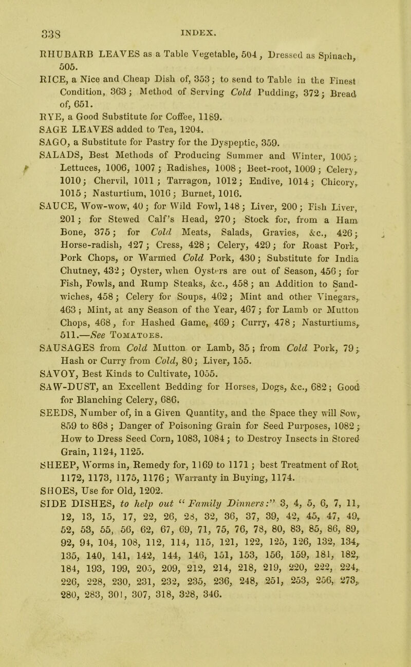 33 S RHUBARB LEAVES as a Tabic Vegetable, 504, Dressed as Spinach, 505. RICE, a Nice and Cheap Dish of, 353; to send to Table in the Finest Condition, 363; Method of Serving Cold Budding, 372; Bread of, 651. RYE, a Good Substitute for Coffee, 1189. SAGE LEAVES added to Tea, 1204. SAGO, a Substitute for Pastry for the Dyspeptic, 359. SALADS, Best Methods of Producing Summer and Winter, 1005; * Lettuces, 1006, 1007 ; Radishes, 1008 ; Beet-root, 1009 ; Celery, 1010; Chervil, 1011; Tarragon, 1012; Endive, 1014; Chicory, 1015; Nasturtium, 1016; Burnet, 1016. SAUCE, Wow-yvow, 40; for Wild Fowl, 148; Liver, 200; Fish Liver, 201; for Stewed Calf’s Head, 270; Stock for, from a Ham Bone, 375; for Cold Meats, Salads, Gravies, Ac., 426; Horse-radish, 427 ; Cress, 428; Celery, 429; for Roast Pork, Pork Chops, or Warmed Cold Pork, 430; Substitute for India Chutney, 432; Oyster, when Oysters are out of Season, 456; for Fish, Fowls, and Rump Steaks, &c., 458; an Addition to Sand- wiches, 458; Celery for Soups, 462; Mint and other Vinegars, 463 ; Mint, at any Season of the \rear, 467; for Lamb or Mutton Chops, 468, for Hashed Game, 469; Curry, 478; Nasturtiums,. 511.—See Tomatoes. SAUSAGES from Cold Mutton or Lamb, 35; from Cold Pork, 79; Hash or Curry from Cold, 80; Liver, 155. SAVOY, Best Kinds to Cultivate, 1055. SAW-DUST, an Excellent Bedding for Horses, Dogs, Ac., 682; Good for Blanching Celery, 686. SEEDS, Number of, in a Given Quantity, and the Space they will Sow, 859 to 868; Danger of Poisoning Grain for Seed Purposes, 1082; How to Dress Seed Corn, 1083, 1084; to Destroy Insects in Stored Grain, 1124, 1125. SHEEP, Worms in, Remedy for, 1169 to 1171 ; best Treatment of Rot 1172, 1173, 1175, 1176; Warranty in Buying, 1174. SHOES, Use for Old, 1202. SIDE DISHES, to help out “Family Dinners3, 4, 5, 6, 7, 11, 12, 13, 15, 17, 22, 26, 28, 32, 36, 37, 39, 42, 45, 47, 49, 52, 53, 55, 56, 62, 67, 69, 71, 75, 76, 78, 80, 83, 85, 86, 89, 92, 94, 104, 108, 112, 114, 115, 121, 122, 125, 126, 132, 134,. 135, 140, 141, 142, 144, 146, 151, 153, 156, 159, 181, 182, 184, 193, 199, 205, 209, 212, 214, 218, 219, 220, 222, 224, 226, 228, 230, 231, 232, 235, 236, 248, 251, 253, 256, 273„ 280, 283, 301, 307, 318, 328, 346.