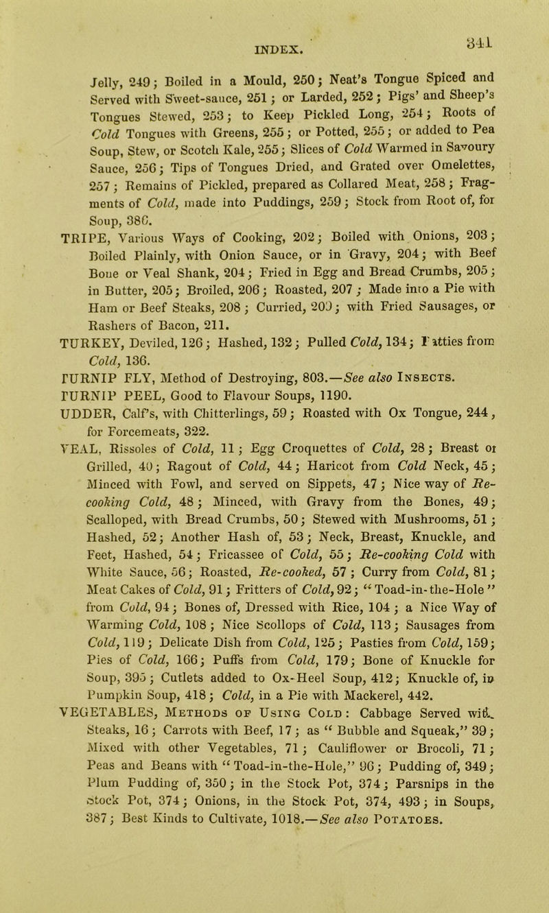 3L1 Jelly, 249; Boiled in a Mould, 250; Neat’s Tongue Spiced and Served with Sweet-sauce, 251; or Larded, 252; Pigs’ and Sheep’s Tongues Stewed, 253; to Keep Pickled Long, 254; Roots of Cold Tongues with Greens, 255 ; or Potted, 255; or added to Pea Soup, Stew, or Scotch Kale, 255; Slices of Cold Warmed in Savoury Sauce, 256; Tips of Tongues Dried, and Grated over Omelettes, 257 ; Remains of Pickled, prepared as Collared Meat, 258 ; Frag- ments of Cold, made into Puddings, 259; Stock from Root of, for Soup, 38C. TRIPE, Various Ways of Cooking, 202; Boiled with Onions, 203; Boiled Plainly, with Onion Sauce, or in Gravy, 204; with Beef Boue or Veal Shank, 204; Fried in Egg and Bread Crumbs, 205 ; in Butter, 205; Broiled, 206; Roasted, 207 ; Made into a Pie with Ham or Beef Steaks, 208 ; Curried, 209; with Fried Sausages, or Rashers of Bacon, 211. TURKEY, Deviled, 126; Hashed, 132; Pulled Co Id, 134; l'atties from Cold, 136. TURNIP FLY, Method of Destroying, 803.—See also Insects. TURNIP PEEL, Good to Flavour Soups, 1190. UDDER, Calf’s, with Chitterlings, 59; Roasted with Ox Tongue, 244, for Forcemeats, 322. VEAL, Rissoles of Cold, 11; Egg Croquettes of Cold, 28; Breast or Grilled, 40; Ragout of Cold, 44; Haricot from Cold Neck, 45; Minced with Fowl, and served on Sippets, 47 ; Nice way of Re- cooking Cold, 48; Minced, with Gravy from the Bones, 49; Scalloped, with Bread Crumbs, 50; Stewed with Mushrooms, 51; Hashed, 52; Another Hash of, 53; Neck, Breast, Knuckle, and Feet, Hashed, 54; Fricassee of Cold, 55; Re-cooking Cold with White Sauce, 56; Roasted, Re-cooked, 57 ; Curry from Cold, 81; Meat Cakes of Cold, 91; Fritters of Cold, 92; u Toad-in- the-Hole ” from Cold, 94; Bones of, Dressed with Rice, 104 ; a Nice Way of Warming Cold, 108; Nice Scollops of Cold, 113; Sausages from Cold, 119; Delicate Dish from Cold, 125; Pasties from Cold, 159; Pies of Cold, 166; Puffs from Cold, 179; Bone of Knuckle for Soup, 395; Cutlets added to Ox-Heel Soup, 412; Knuckle of, in Pumpkin Soup, 418; Cold, in a Pie with Mackerel, 442. VEGETABLES, Methods of Using Cold : Cabbage Served witL Steaks, 16; Carrots with Beef, 17; as “ Bubble and Squeak,” 39; Mixed with other Vegetables, 71; Cauliflower or Brocoli, 71; Peas and Beans with “ Toad-in-the-Hole,” 96; Pudding of, 349; Plum Pudding of, 350; in the Stock Pot, 374; Parsnips in the .•stock Pot, 374; Onions, in the Stock Pot, 374, 493; in Soups, 387; Best Kinds to Cultivate, 1018.—See also Potatoes.