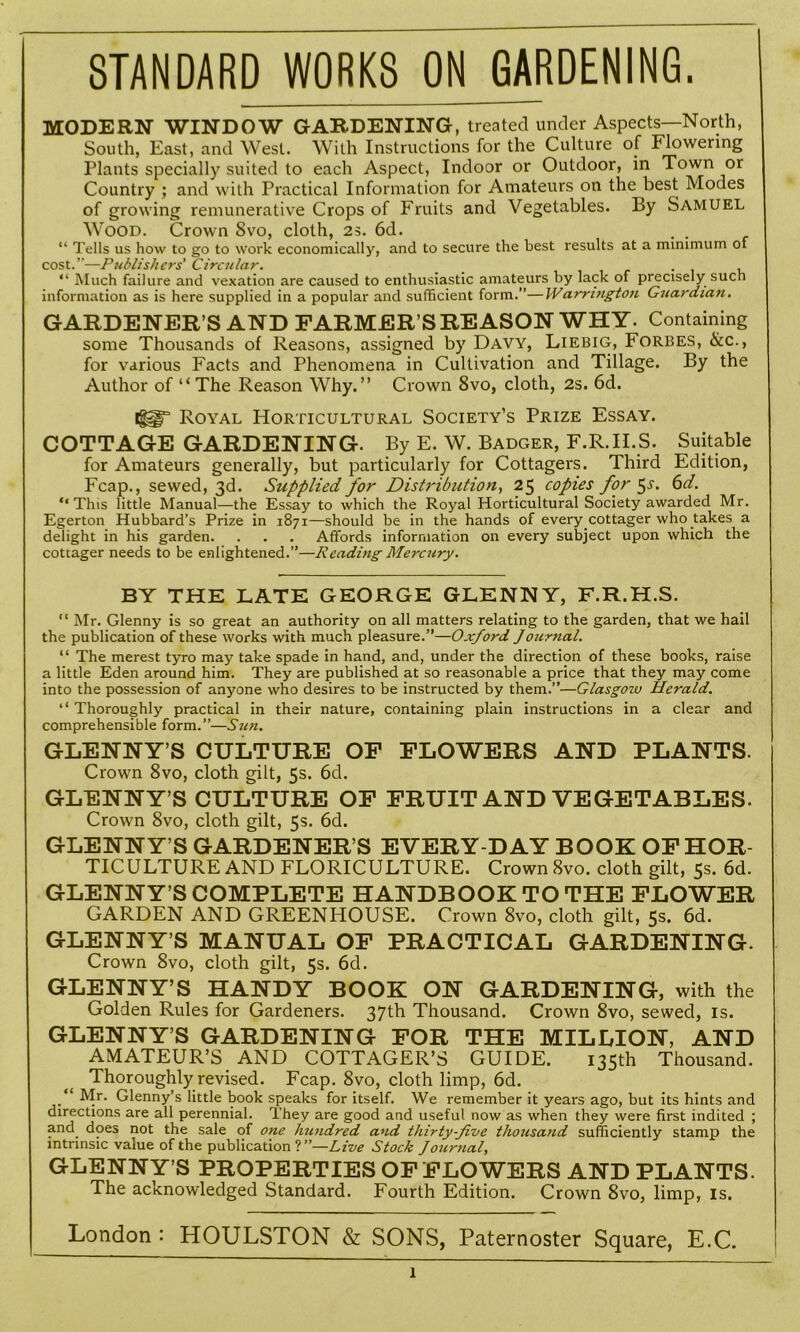 STANDARD WORKS ON GARDENING. MODERN WINDOW GARDENING, treated under Aspects—North, South, East, and West. With Instructions for the Culture of Flowering Plants specially suited to each Aspect, Indoor or Outdoor, in Town or Country ; and with Practical Information for Amateurs on the best Modes of growing remunerative Crops of Fruits and Vegetables. By Samuel Wood. Crown Svo, cloth, 2s. 6d. . . “ Tells us how to go to work economically, and to secure the best results at a minimum of cost.”—Publishers' Circular. _ . “ Much failure and vexation are caused to enthusiastic amateurs by lack of precisely such information as is here supplied in a popular and sufficient form.”—IVamngton Guardian. GARDENER’S AND FARMER’S REASON WHY. Containing some Thousands of Reasons, assigned by Davy, Liebig, Forbes, &c., for various Facts and Phenomena in Cultivation and Tillage. By the Author of “The Reason Why.” Crown 8vo, cloth, 2s. 6d. Royal Horticultural Society’s Prize Essay. COTTAGE GARDENING. By E. W. Badger, F.R.ILS. Suitable for Amateurs generally, but particularly for Cottagers. Third Edition, Fcap., sewed, 3d. Supplied for Distribution, 25 copies for ^s. 6d. “This little Manual—the Essay to which the Royal Horticultural Society awarded Mr. Egerton Hubbard’s Prize in 1871—should be in the hands of every cottager who takes a delight in his garden. . . . Affords information on every subject upon which the cottager needs to be enlightened.”—Reading Mercury. BY THE LATE GEORGE GLENNY, F.R.H.S. “ Mr. Glenny is so great an authority on all matters relating to the garden, that we hail the publication of these works with much pleasure.”—Oxford Journal. “ The merest tyro may take spade in hand, and, under the direction of these books, raise a little Eden around him. They are published at so reasonable a price that they may come into the possession of anyone who desires to be instructed by them.”—Glasgow Herald. “ Thoroughly practical in their nature, containing plain instructions in a clear and comprehensible form.”—Sun. GLENNY’S CULTURE OF FLOWERS AND PLANTS. Crown 8vo, cloth gilt, 5s. 6d. GLENNY’S CULTURE OF FRUIT AND VEGETABLES. Crown 8vo, cloth gilt, 5s. 6d. GLENNY’S GARDENER’S EVERY-DAY BOOK OF HOR- TICULTURE AND FLORICULTURE. Crown 8vo. cloth gilt, 5s. 6d. GLENNY’S COMPLETE HANDBOOK TO THE FLOWER GARDEN AND GREENHOUSE. Crown 8vo, cloth gilt, 5s. 6d. GLENNY’S MANUAL OF PRACTICAL GARDENING. Crown Svo, cloth gilt, 5s. 6d. GLENNY’S HANDY BOOK ON GARDENING, with the Golden Rules for Gardeners. 37th Thousand. Crown 8vo, sewed, is. GLENNY’S GARDENING FOR THE MILLION, AND AMATEUR’S AND COTTAGER’S GUIDE. 135th Thousand. Thoroughly revised. Fcap. 8vo, cloth limp, 6d. “ Mr. Glenny’s little book speaks for itself. We remember it years ago, but its hints and directions are all perennial. They are good and useful now as when they were first indited ; and does not the sale of one hundred and thirty-five thousand sufficiently stamp the intrinsic value of the publication?”—Live Stock J ournal, GLENNY’S PROPERTIES OF FLOWERS AND PLANTS. The acknowledged Standard. Fourth Edition. Crown 8vo, limp, is. London : HOULSTON & SONS, Paternoster Square, E.C. 1