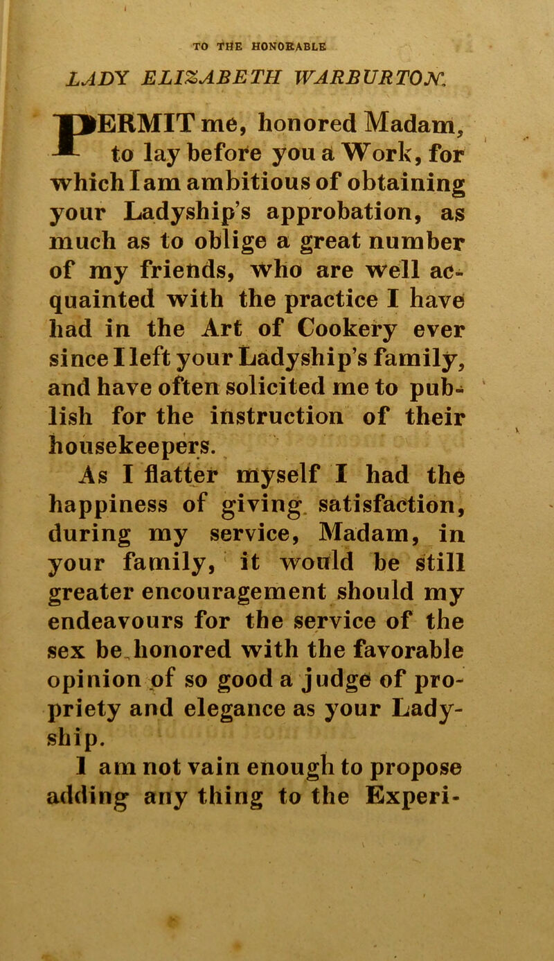 i TO THE HONORABLE LADY ELIZABETH WARB UR TON, PERMIT me, honored Madam, to lay before you a Work, for which I am ambitious of obtaining your Ladyship’s approbation, as much as to oblige a great number of my friends, who are well ac- quainted with the practice I have had in the Art of Cookery ever since I left your Ladyship’s family, and have often solicited me to pub- lish for the instruction of their housekeepers. As I flatter myself I had the happiness of giving satisfaction, during my service, Madam, in your family, : it would be still greater encouragement should my endeavours for the service of the sex be Jionored with the favorable opinion of so good a judge of pro- priety and elegance as your Lady- ship. I am not vain enough to propose adding any thing to the Experi-