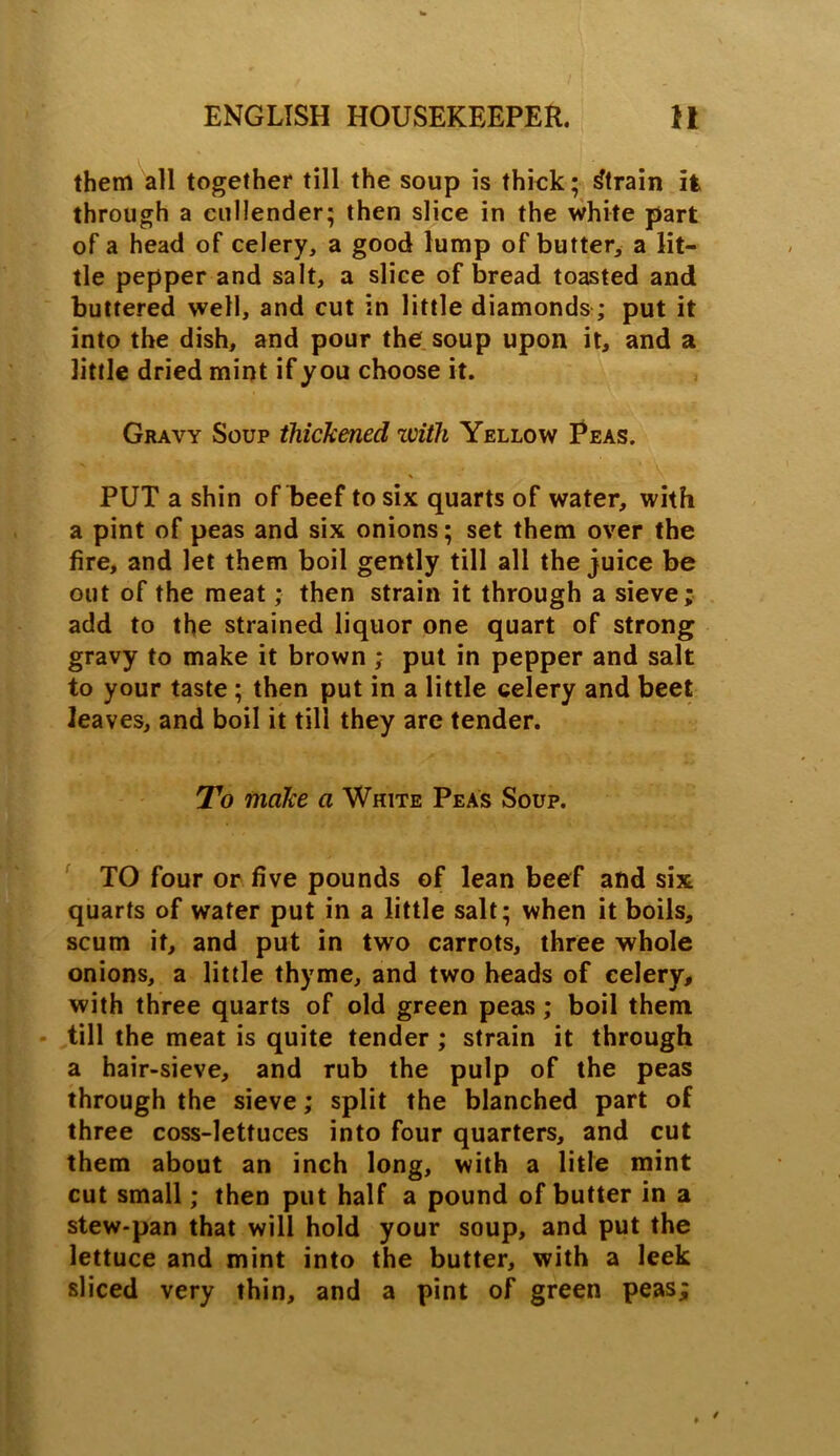 them all together till the soup is thick; Strain it through a cullender; then slice in the white part of a head of celery, a good lump of butter, a lit- tle pepper and salt, a slice of bread toasted and buttered well, and cut in little diamonds; put it into the dish, and pour the soup upon it, and a little dried mint if you choose it. Gravy Soup thickened zvith Yellow Peas. * PUT a shin of beef to six quarts of water, with a pint of peas and six onions; set them over the fire, and let them boil gently till all the juice be out of the meat; then strain it through a sieve; add to the strained liquor one quart of strong gravy to make it brown ; put in pepper and salt to your taste ; then put in a little celery and beet leaves, and boil it till they are tender. To make a White Peas Soup. TO four or five pounds of lean beef and six quarts of water put in a little salt; when it boils, scum it, and put in two carrots, three whole onions, a little thyme, and two heads of celery, with three quarts of old green peas; boil them till the meat is quite tender ; strain it through a hair-sieve, and rub the pulp of the peas through the sieve; split the blanched part of three coss-lettuces into four quarters, and cut them about an inch long, with a litle mint cut small; then put half a pound of butter in a stew-pan that will hold your soup, and put the lettuce and mint into the butter, with a leek sliced very thin, and a pint of green peas;