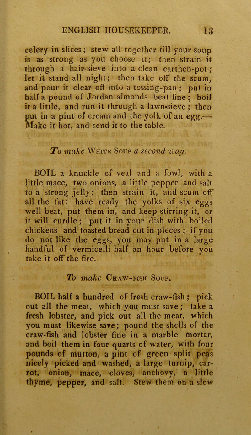 celery ill slices; stew all together till your soup is as strong as you choose it; then strain it through a hair-sieve into a clean earthen-pot; let it stand all night; then take off the scum, and pour it clear off into a tossing-pan ; put in half a pound of Jordan almonds beat fine; boil it a little, and run it through a lawn-sieve; then put in a pint of cream and the yolk of an egg.— Make it hot, and send it to the table. To make White Soup a second way. BOIL a knuckle of veal and a fowl, with a little mace, two onions, a little pepper and salt to a strong jelly; then strain it, and scum off ail the fat: have ready the yolks of six eggs well beat, put them in, and keep stirring it, or it will curdle; put it in your dish with boiled chickens and toasted bread cut in pieces ; if you do not like the eggs, you may put in a large handful of vermicelli half an hour before you take it off the fire. To make Craw-fish Soup. BOIL half a hundred of fresh craw-fish ; pick out all the meat, which you must save; take a fresh lobster, and pick out all the meat, which you must likewise save; pound the shells of the craw-fish and lobster fine in a marble mortar, and boil them in four quarts of water, with four pounds of mutton, a pint of green split peas nicely picked and washed, a large turnip, car- rot, onion, mace, cloves, anchovy, a little thyme, pepper, and salt. Stew them on a slow