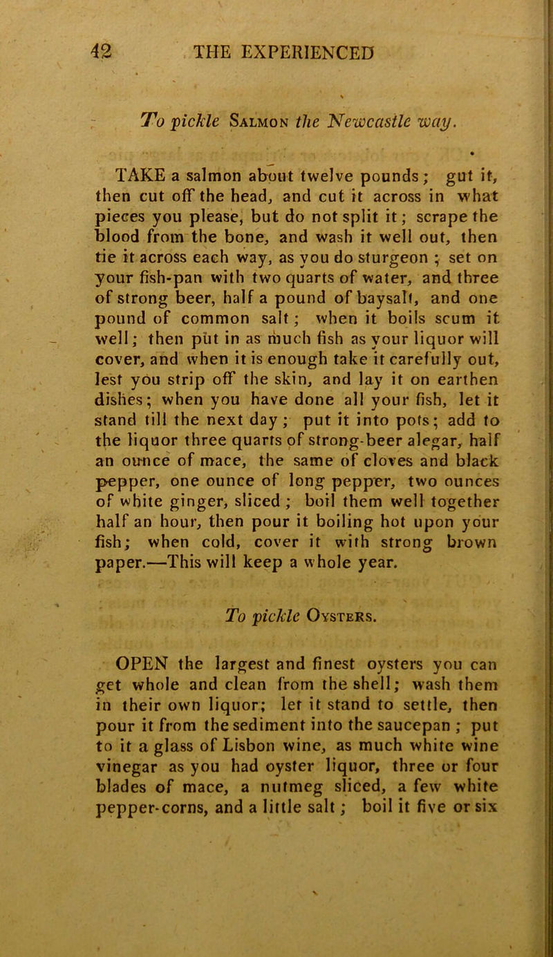 To pickle Salmon the Newcastle way. • TAKE a salmon about twelve pounds; gut if, then cut off the head, and cut it across in what pieces you please, but do not split it; scrape the blood from the bone, and wash it well out, then tie it across each way, as you do sturgeon ; set on your fish-pan with two quarts of water, and three of strong beer, half a pound of baysalf, and one pound of common salt; when it boils scum it well; then put in as much fish as your liquor will cover, and when it is enough take it carefully out, lest you strip off the skin, and lay it on earthen dishes; when you have done all your fish, let it stand till the next day; put it into pots; add to the liquor three quarts of strong-beer alegar, half an ounce of mace, the same of cloves and black pepper, one ounce of long pepper, two ounces of white ginger, sliced ; boil them well together half an hour, then pour it boiling hot upon your fish; when cold, cover it with strong brown paper.—This will keep a whole year. To pickle Oysters. OPEN the largest and finest oysters you can get whole and clean from the shell; wash them in their own liquor; let it stand to settle, then pour it from the sediment into the saucepan ; put to it a glass of Lisbon wine, as much white wine vinegar as you had oyster liquor, three or four blades of mace, a nutmeg sliced, a few white pepper-corns, and a little salt; boil it five or six